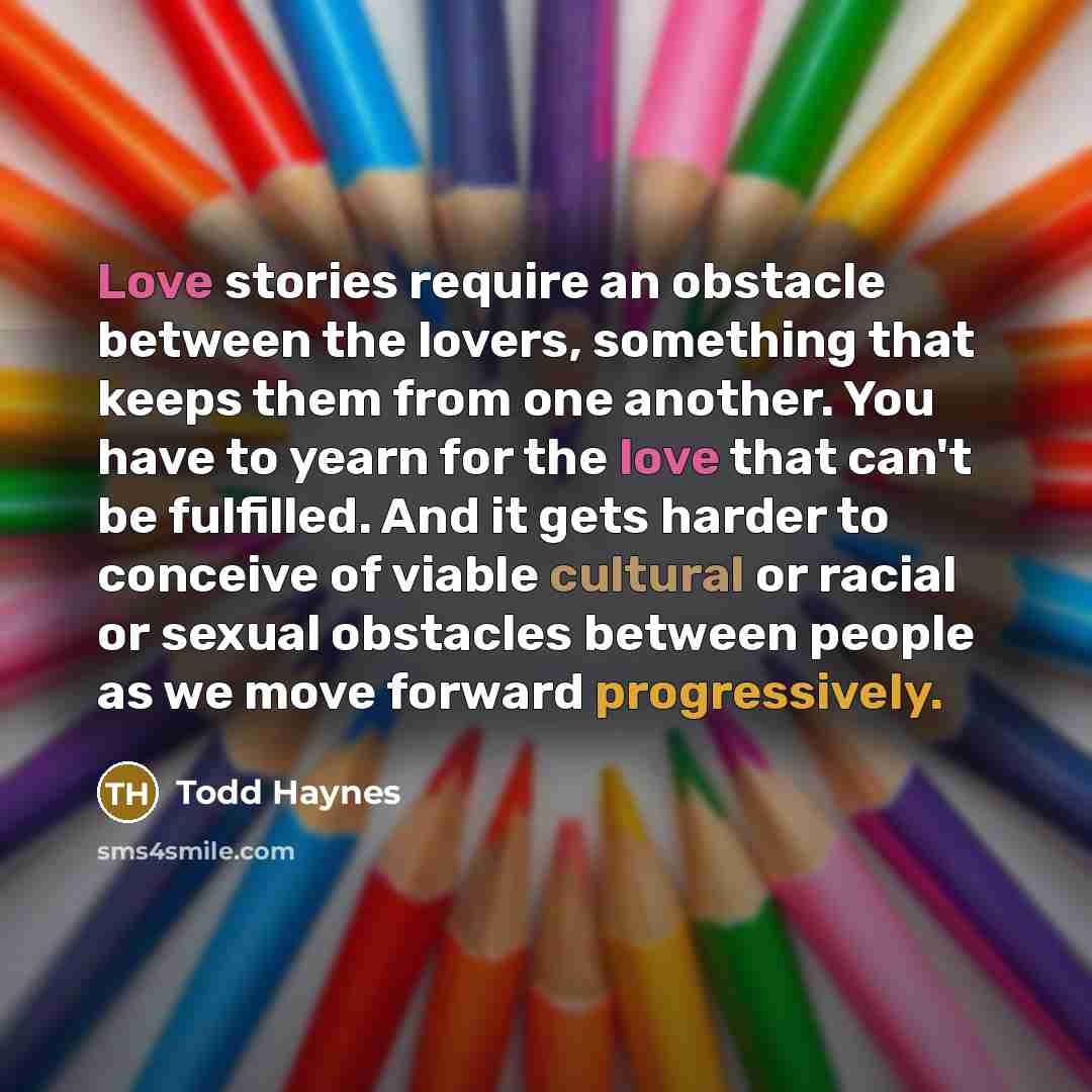 “Love stories require an obstacle between the lovers, something that keeps them from one another. You have to yearn for the love that can't be fulfilled. And it gets harder to conceive of viable cultural or racial or sexual obstacles between people as we move forward progressively.” quote by Todd Haynes