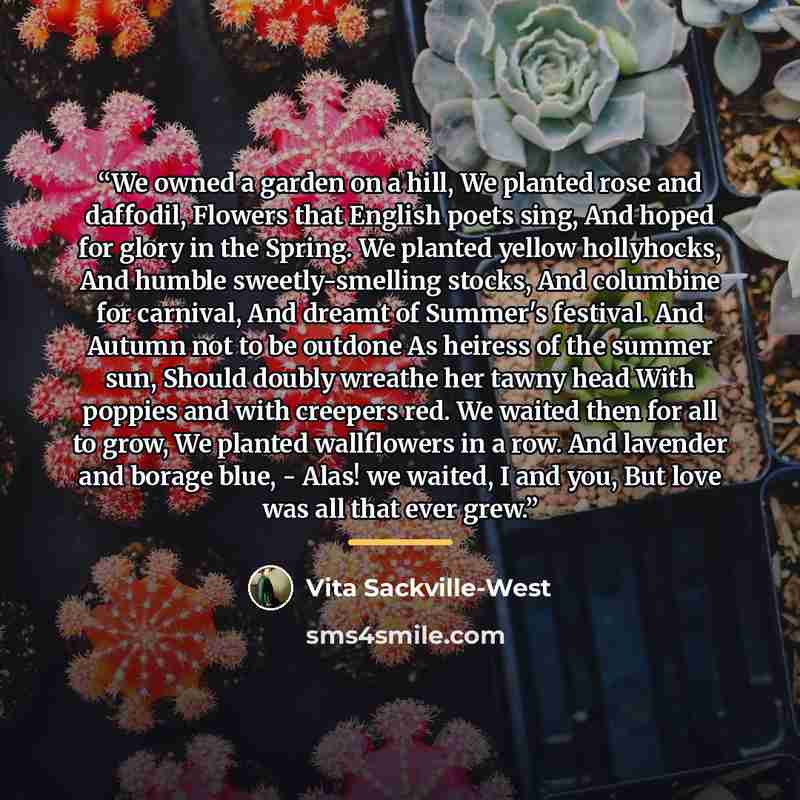 “We owned a garden on a hill, We planted rose and daffodil, Flowers that English poets sing, And hoped for glory in the Spring. We planted yellow hollyhocks, And humble sweetly-smelling stocks, And columbine for carnival, And dreamt of Summer's festival. And Autumn not to be outdone As heiress of…” quote by Vita Sackville-West