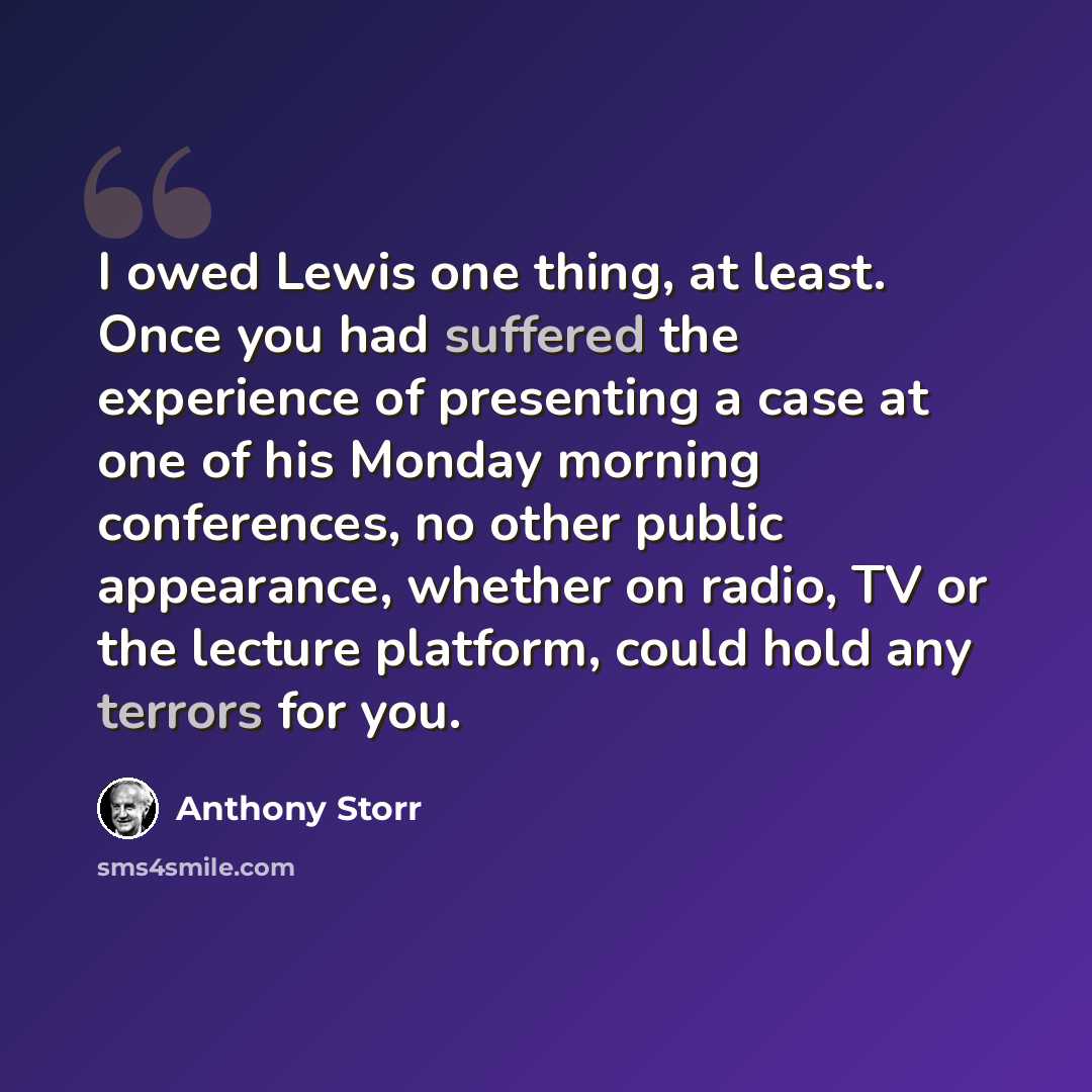 “I owed Lewis one thing, at least. Once you had suffered the experience of presenting a case at one of his Monday morning conferences, no other public appearance, whether on radio, TV or the lecture platform, could hold any terrors for you.” quote by Anthony Storr