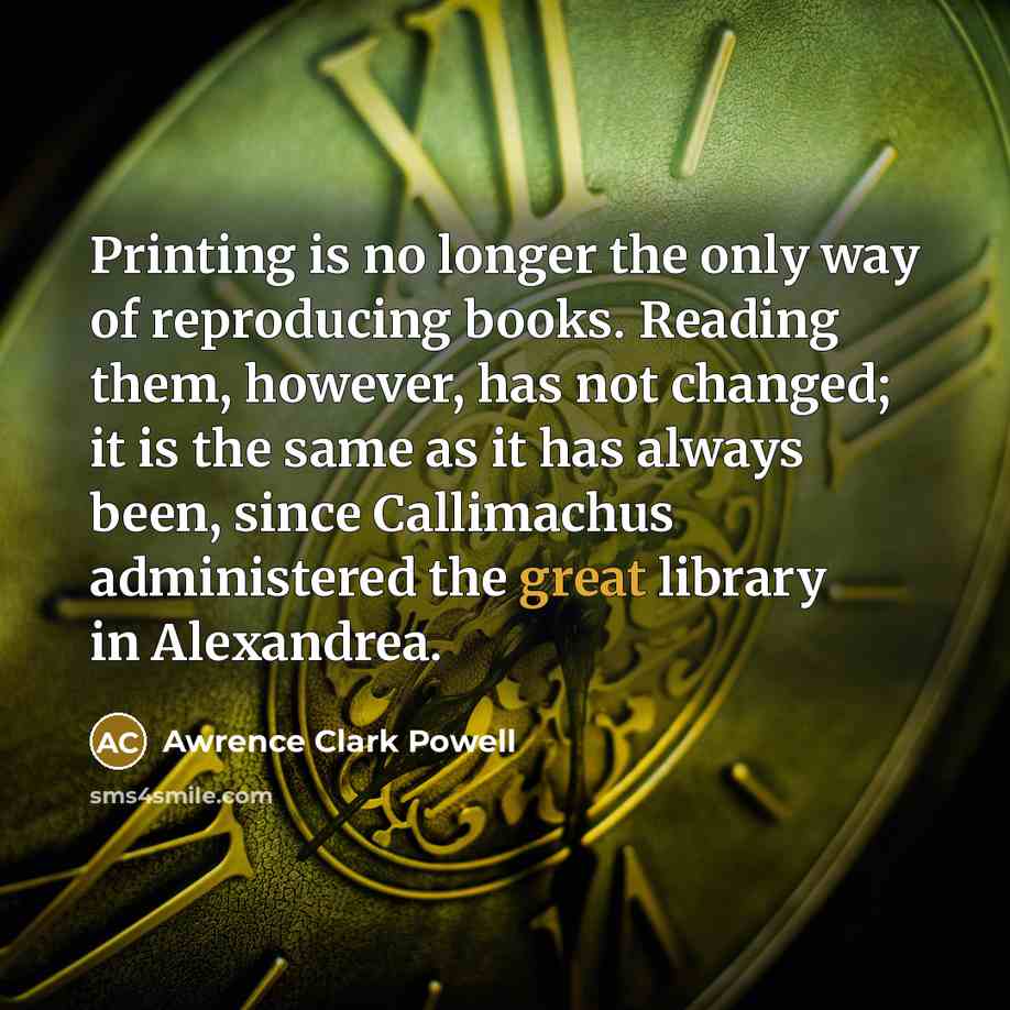 “Printing is no longer the only way of reproducing books. Reading them, however, has not changed; it is the same as it has always been, since Callimachus administered the great library in Alexandrea.” quote by Awrence Clark Powell