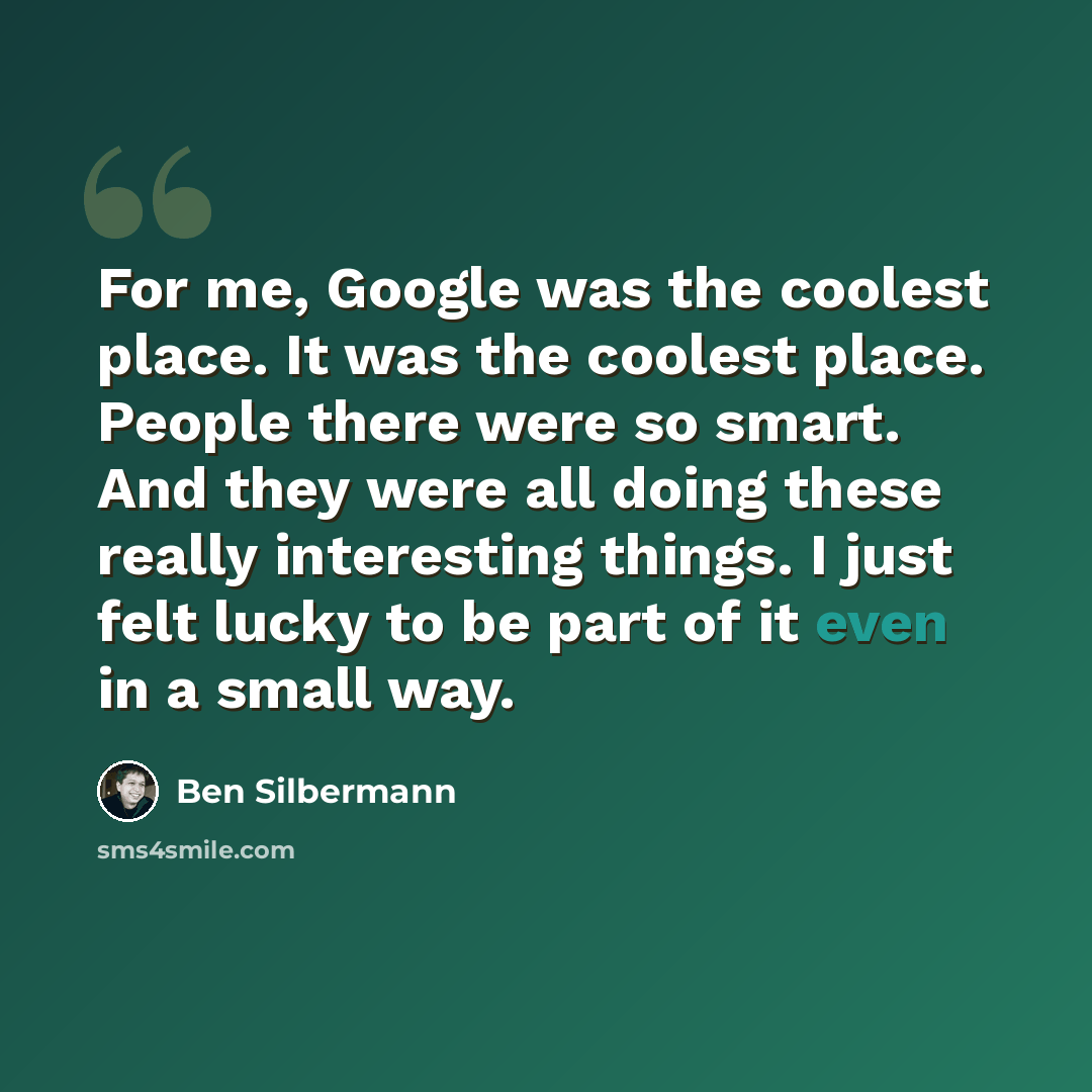 “For me, Google was the coolest place. It was the coolest place. People there were so smart. And they were all doing these really interesting things. I just felt lucky to be part of it even in a small way.” quote by Ben Silbermann