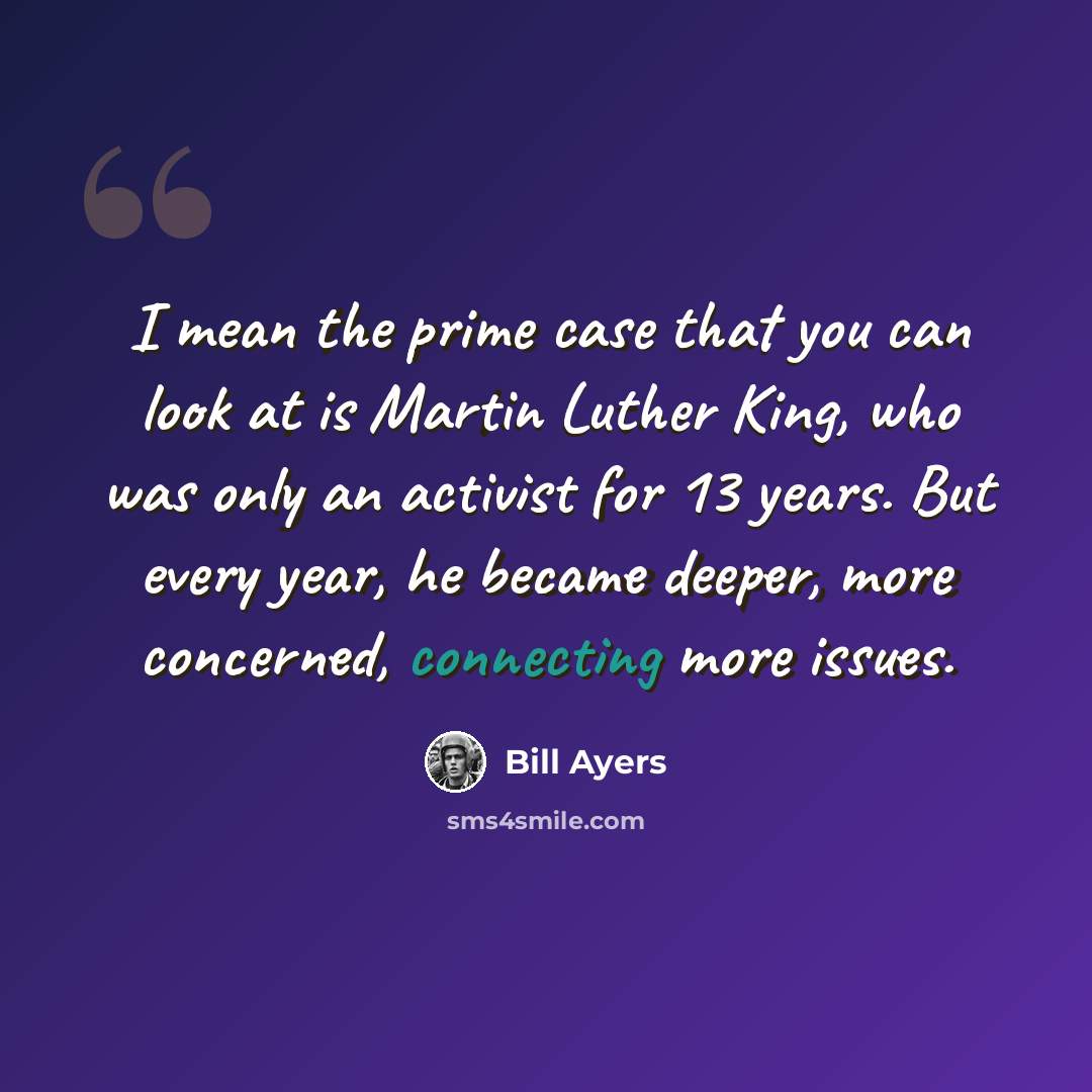 “I mean the prime case that you can look at is Martin Luther King, who was only an activist for 13 years. But every year, he became deeper, more concerned, connecting more issues.” quote by Bill Ayers