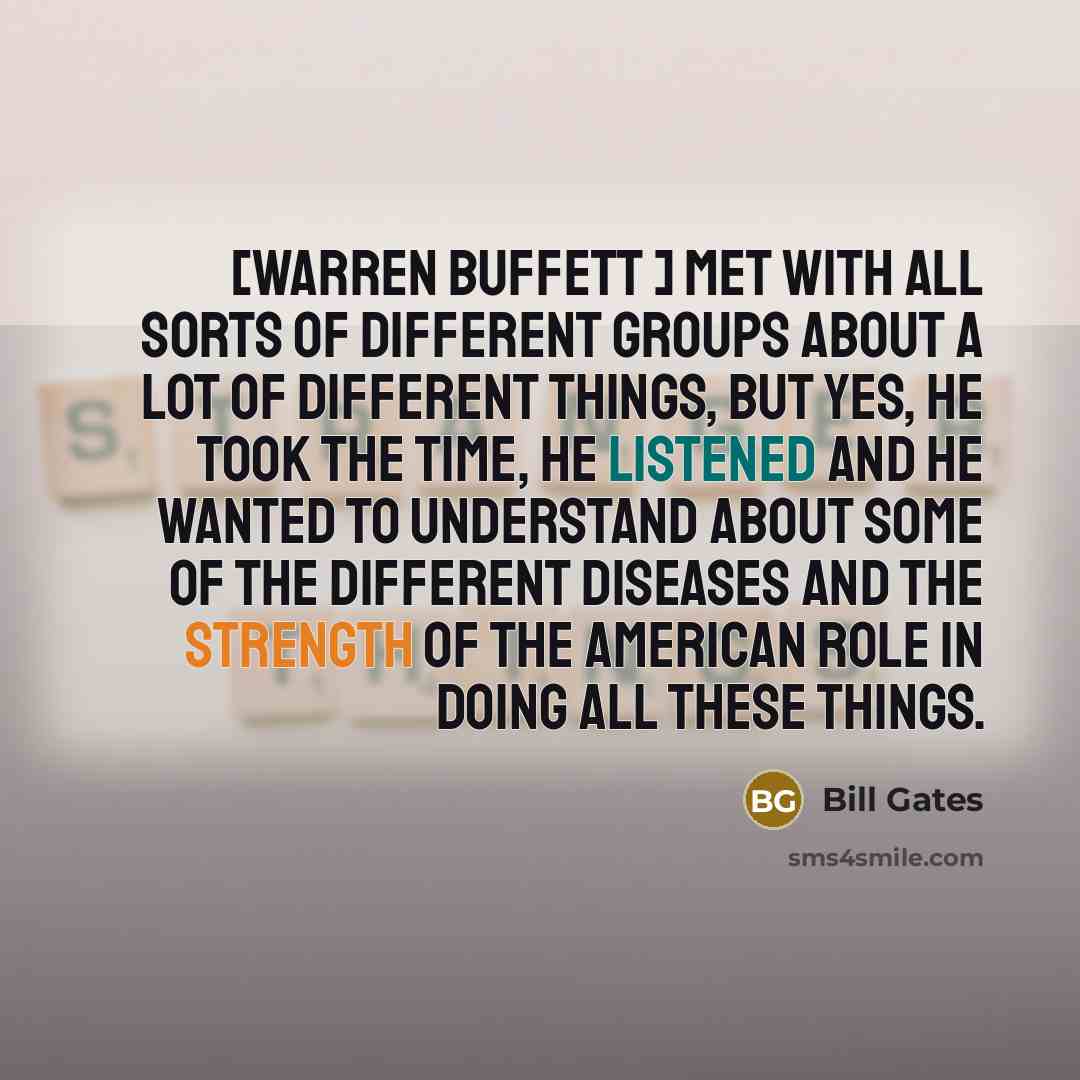 “[Warren Buffett ] met with all sorts of different groups about a lot of different things, but yes, he took the time, he listened and he wanted to understand about some of the different diseases and the strength of the American role in doing all these things.” quote by Bill Gates