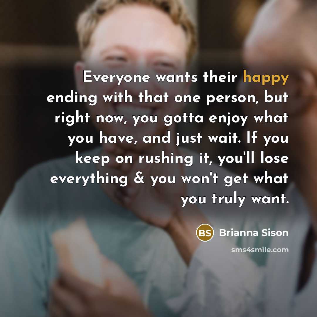 “Everyone wants their happy ending with that one person, but right now, you gotta enjoy what you have, and just wait. If you keep on rushing it, you'll lose everything & you won't get what you truly want.” quote by Brianna Sison