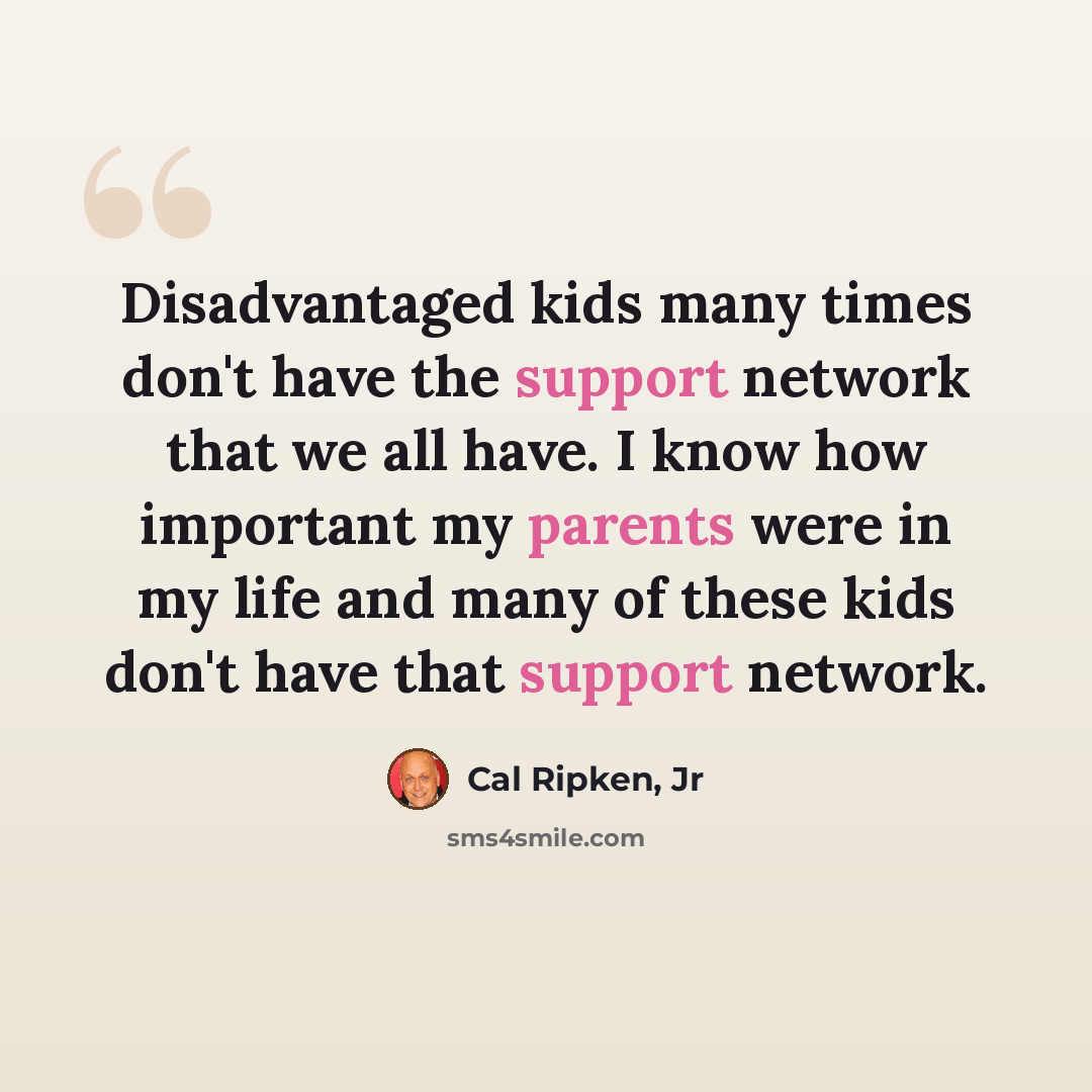 “Disadvantaged kids many times don't have the support network that we all have. I know how important my parents were in my life and many of these kids don't have that support network.” quote by Cal Ripken, Jr