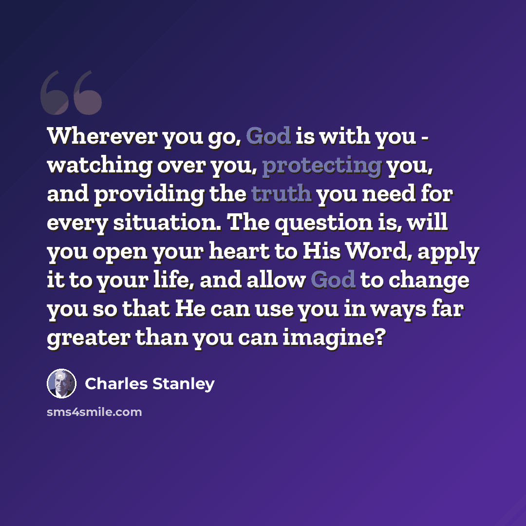 “Wherever you go, God is with you - watching over you, protecting you, and providing the truth you need for every situation. The question is, will you open your heart to His Word, apply it to your life, and allow God to change you so that He can use you in ways far greater than you can imagine?” quote by Charles Stanley