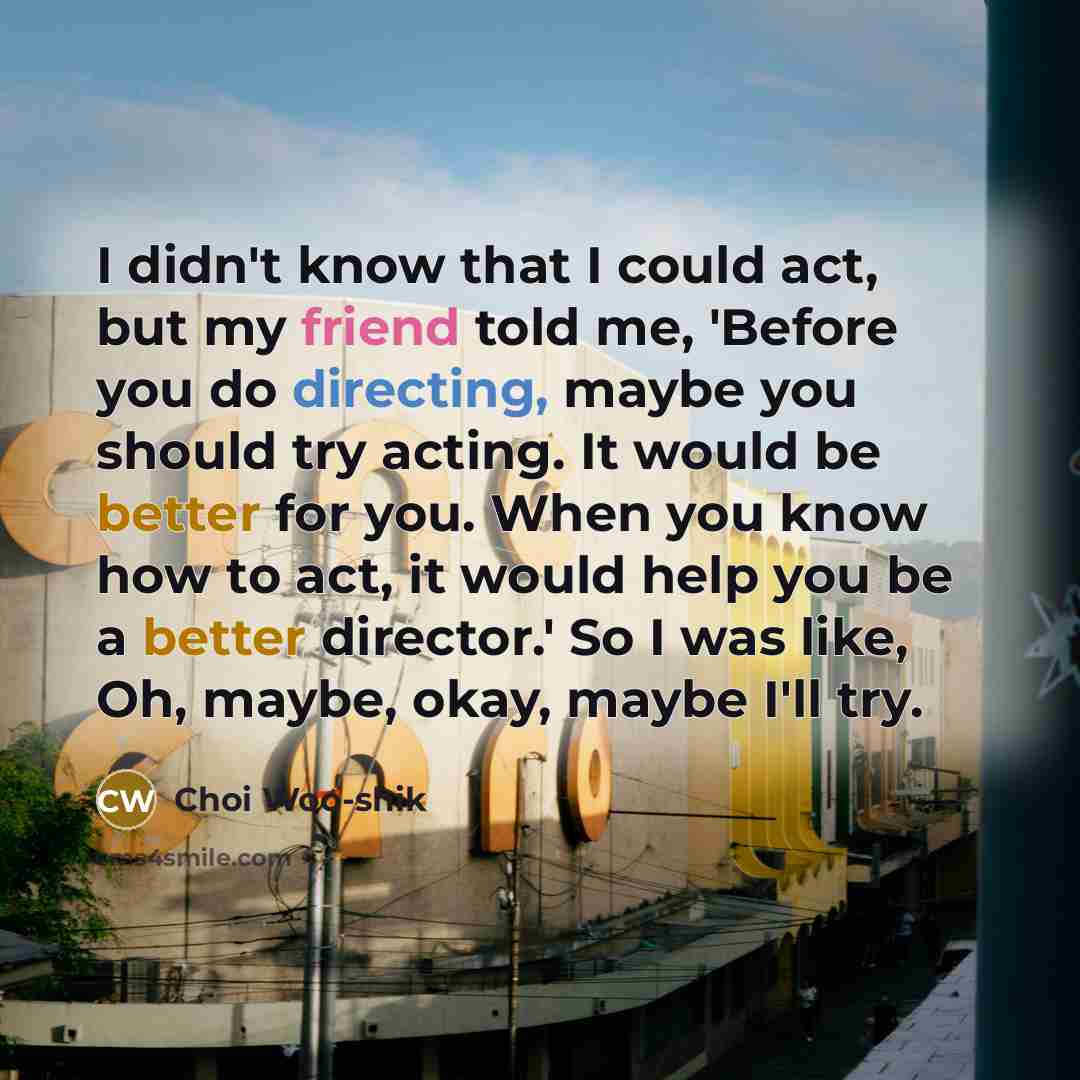 “I didn't know that I could act, but my friend told me, 'Before you do directing, maybe you should try acting. It would be better for you. When you know how to act, it would help you be a better director.' So I was like, Oh, maybe, okay, maybe I'll try.” quote by Choi Woo-shik