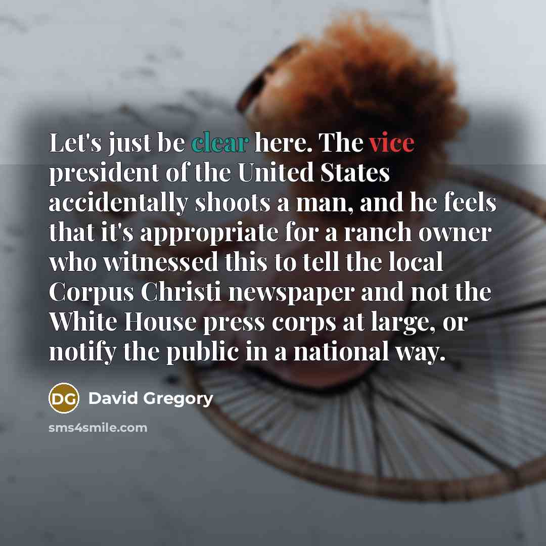 “Let's just be clear here. The vice president of the United States accidentally shoots a man, and he feels that it's appropriate for a ranch owner who witnessed this to tell the local Corpus Christi newspaper and not the White House press corps at large, or notify the public in a national way.” quote by David Gregory
