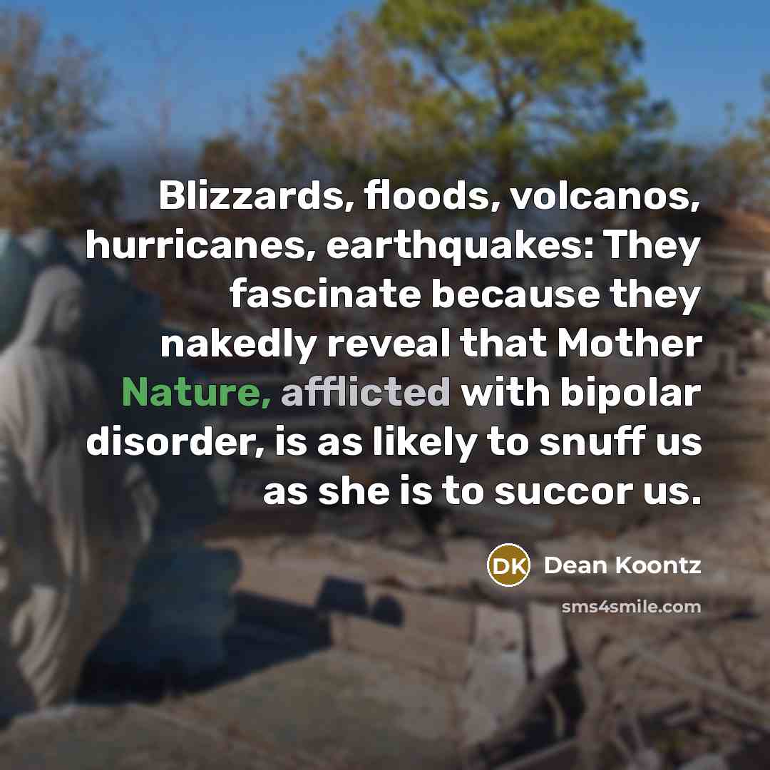 “Blizzards, floods, volcanos, hurricanes, earthquakes: They fascinate because they nakedly reveal that Mother Nature, afflicted with bipolar disorder, is as likely to snuff us as she is to succor us.” quote by Dean Koontz