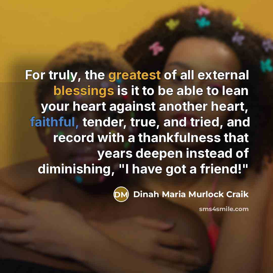 “For truly, the greatest of all external blessings is it to be able to lean your heart against another heart, faithful, tender, true, and tried, and record with a thankfulness that years deepen instead of diminishing, "I have got a friend!"” quote by Dinah Maria Murlock Craik