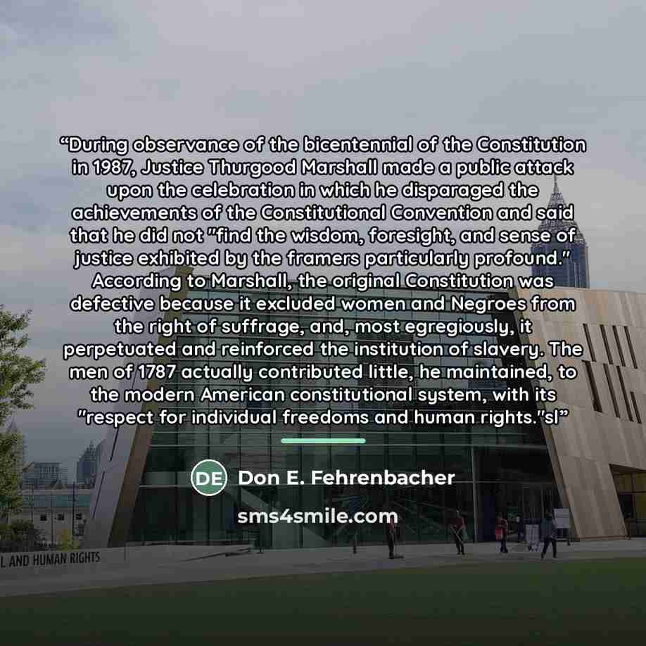 “During observance of the bicentennial of the Constitution in 1987, Justice Thurgood Marshall made a public attack upon the celebration in which he disparaged the achievements of the Constitutional Convention and said that he did not "find the wisdom, foresight, and sense of justice exhibited by…” quote by Don E. Fehrenbacher