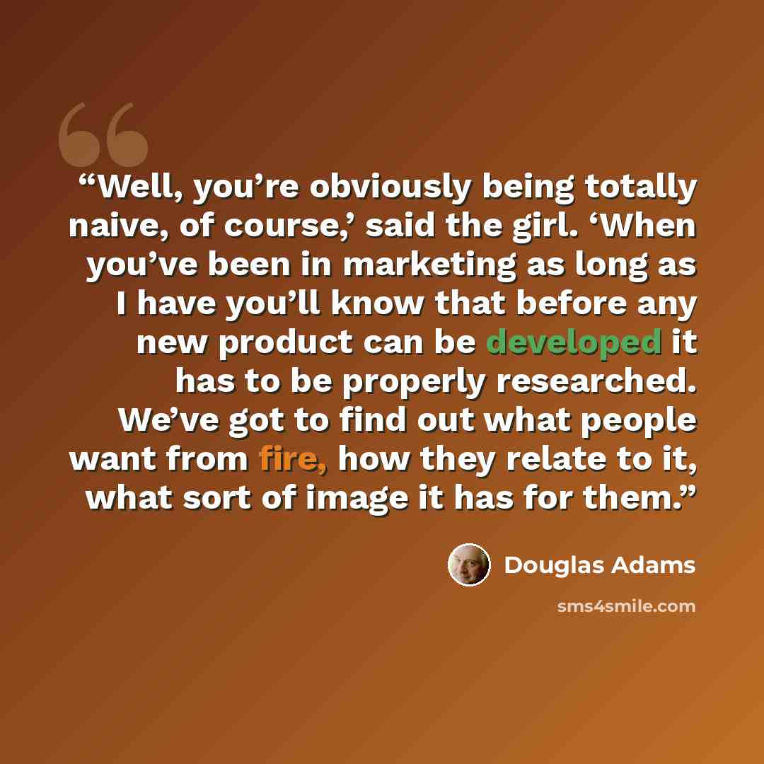 “Well, you’re obviously being totally naive, of course,’ said the girl. ‘When you’ve been in marketing as long as I have you’ll know that before any new product can be developed it has to be properly researched. We’ve got to find out what people want from fire, how they relate to it, what sort of…” quote by Douglas Adams