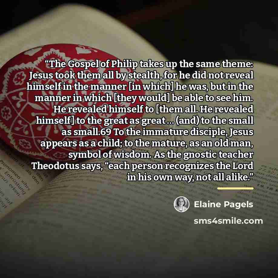“The Gospel of Philip takes up the same theme: Jesus took them all by stealth, for he did not reveal himself in the manner [in which] he was, but in the manner in which [they would] be able to see him. He revealed himself to [them all. He revealed himself] to the great as great … (and) to the small…” quote by Elaine Pagels