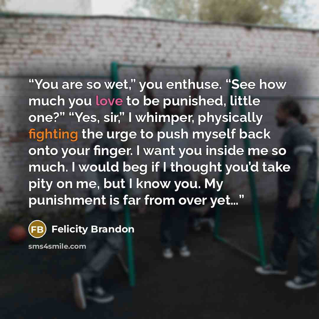 “You are so wet,” you enthuse. “See how much you love to be punished, little one?” “Yes, sir,” I whimper, physically fighting the urge to push myself back onto your finger. I want you inside me so much. I would beg if I thought you’d take pity on me, but I know you. My punishment is far from over…” quote by Felicity Brandon