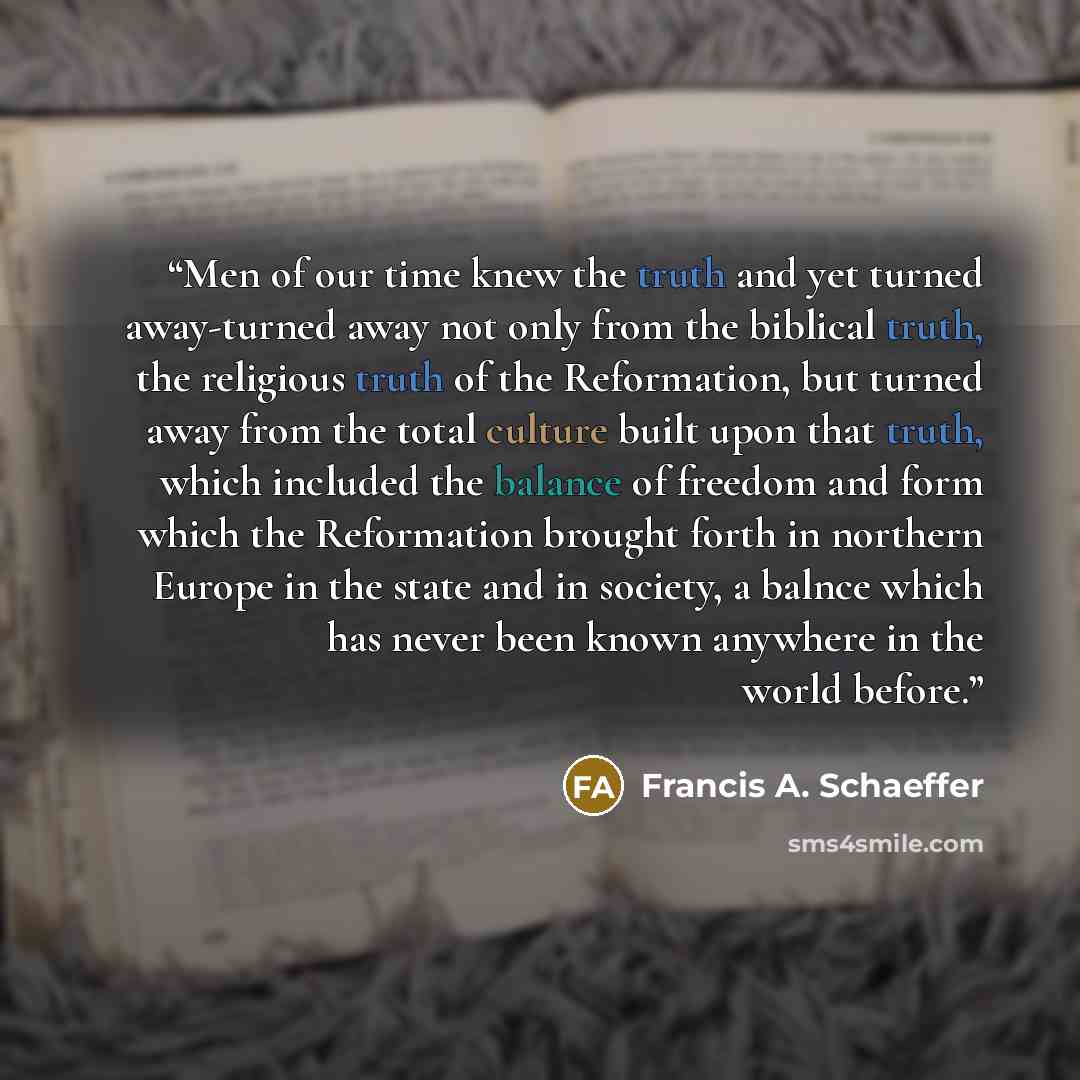 “Men of our time knew the truth and yet turned away-turned away not only from the biblical truth, the religious truth of the Reformation, but turned away from the total culture built upon that truth, which included the balance of freedom and form which the Reformation brought forth in northern…” quote by Francis A. Schaeffer