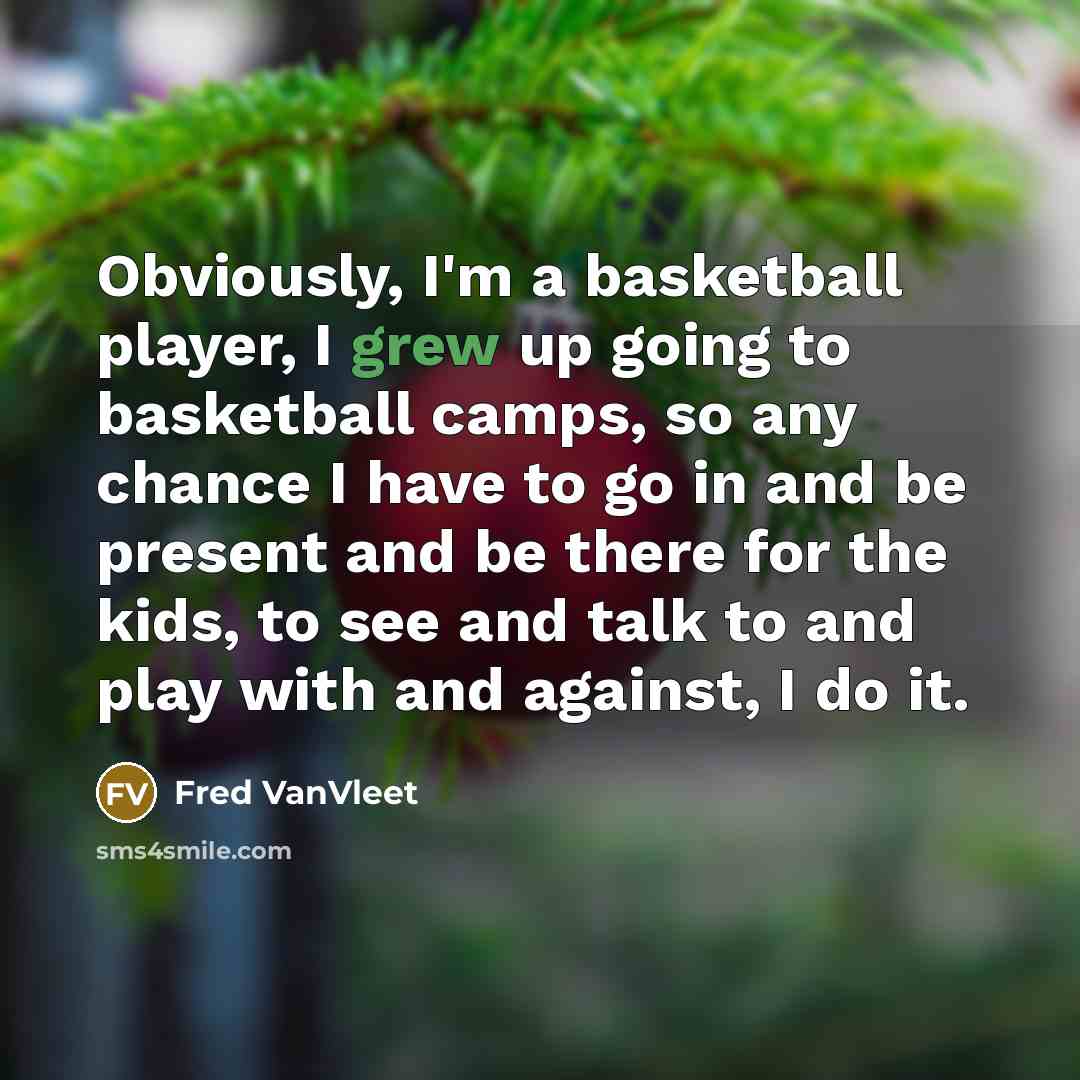“Obviously, I'm a basketball player, I grew up going to basketball camps, so any chance I have to go in and be present and be there for the kids, to see and talk to and play with and against, I do it.” quote by Fred VanVleet