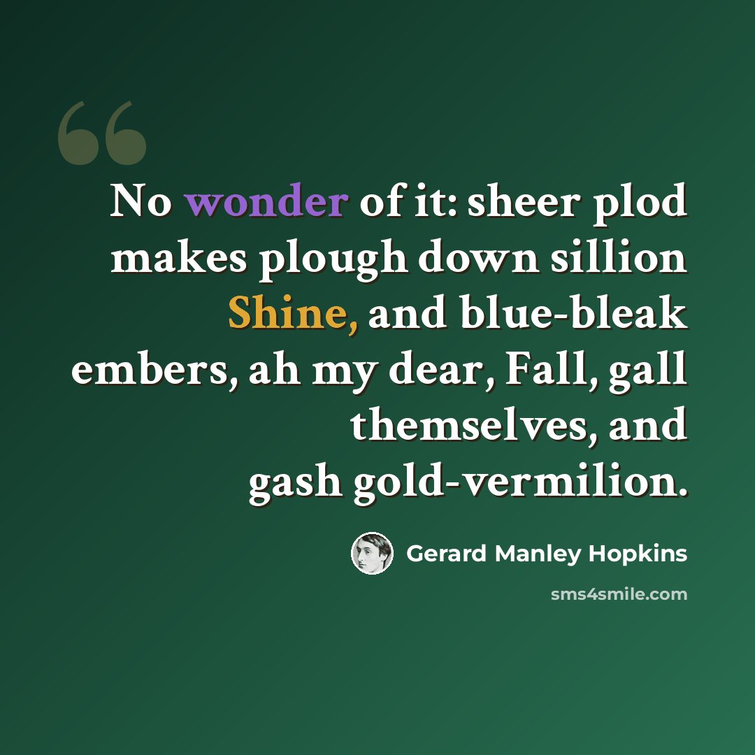 “No wonder of it: sheer plod makes plough down sillion Shine, and blue-bleak embers, ah my dear, Fall, gall themselves, and gash gold-vermilion.” quote by Gerard Manley Hopkins