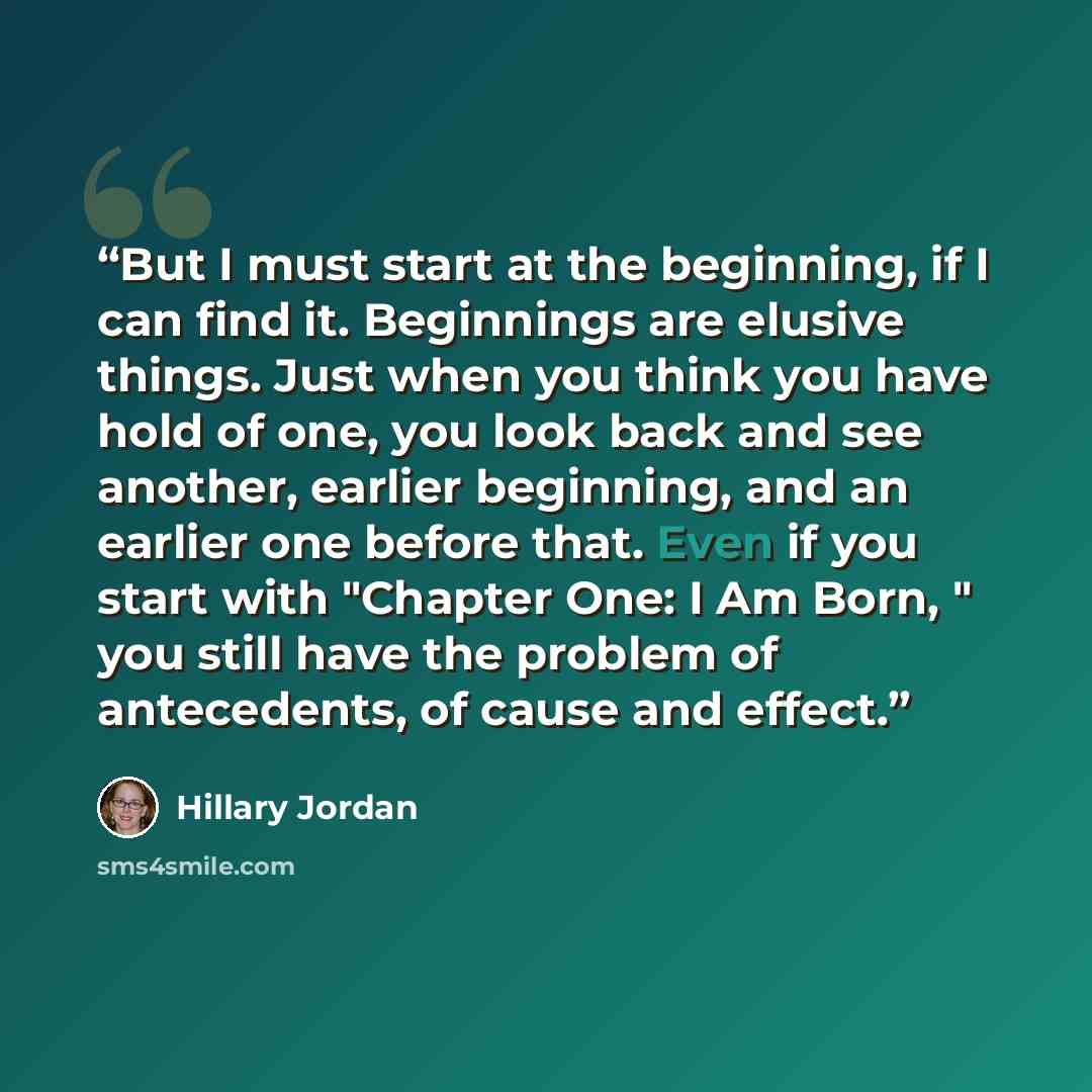 “But I must start at the beginning, if I can find it. Beginnings are elusive things. Just when you think you have hold of one, you look back and see another, earlier beginning, and an earlier one before that. Even if you start with "Chapter One: I Am Born, " you still have the problem of…” quote by Hillary Jordan