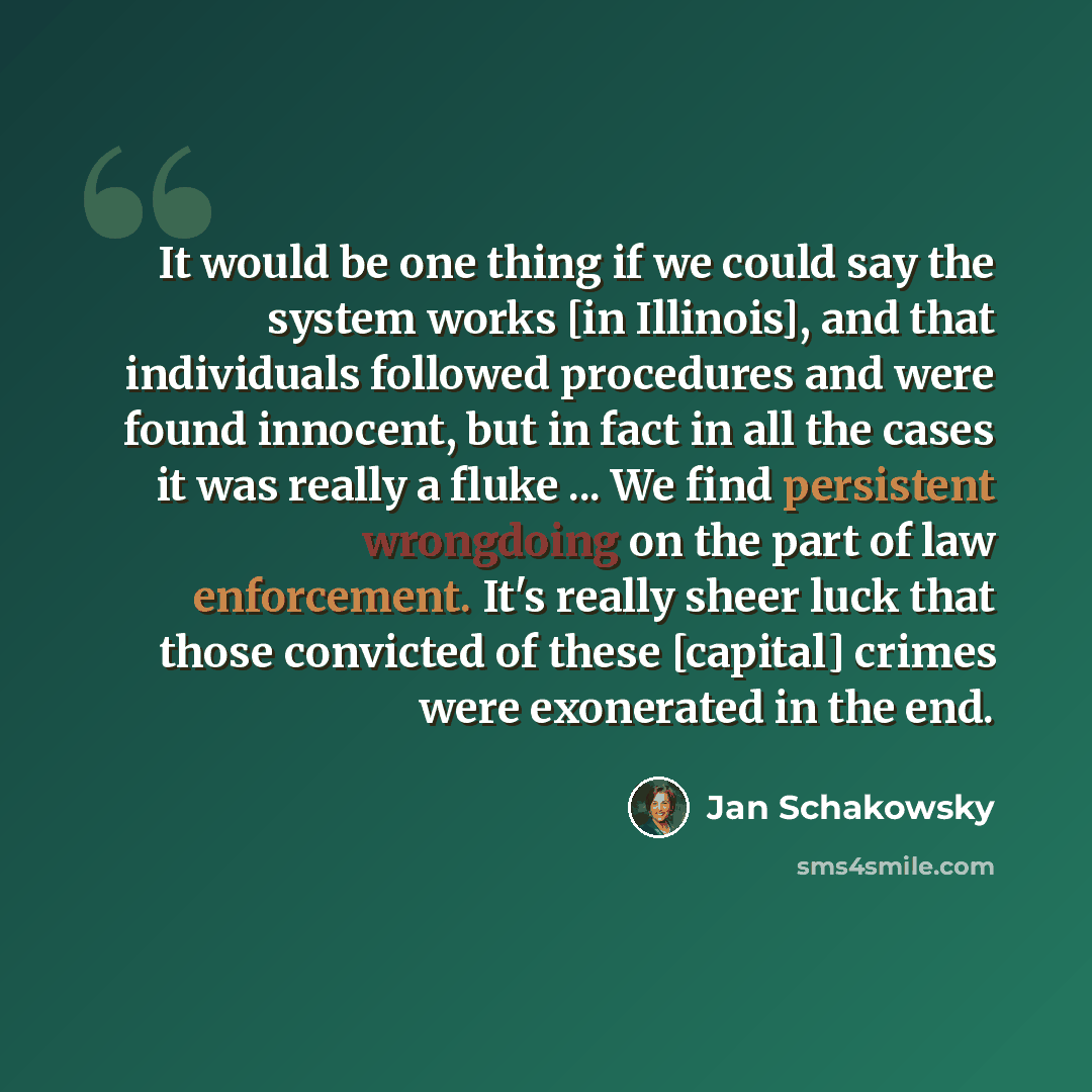 “It would be one thing if we could say the system works [in Illinois], and that individuals followed procedures and were found innocent, but in fact in all the cases it was really a fluke ... We find persistent wrongdoing on the part of law enforcement. It's really sheer luck that those convicted…” quote by Jan Schakowsky