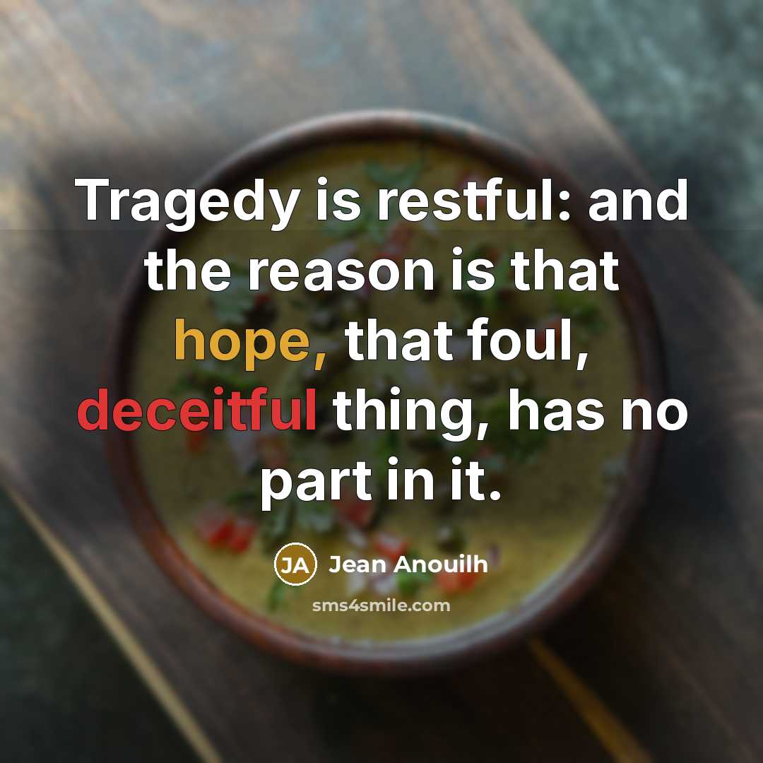 “Tragedy is restful: and the reason is that hope, that foul, deceitful thing, has no part in it.” quote by Jean Anouilh