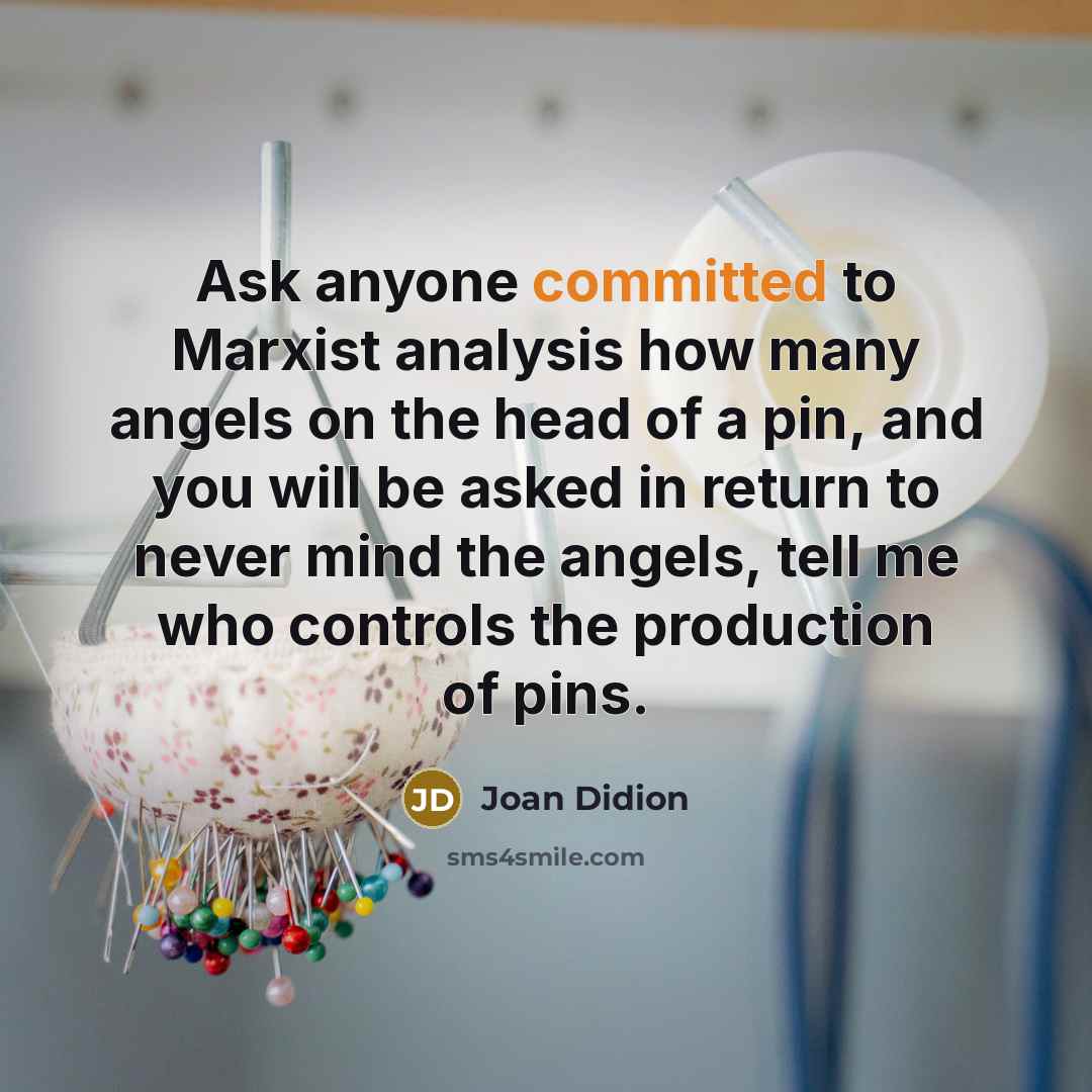 “Ask anyone committed to Marxist analysis how many angels on the head of a pin, and you will be asked in return to never mind the angels, tell me who controls the production of pins.” quote by Joan Didion