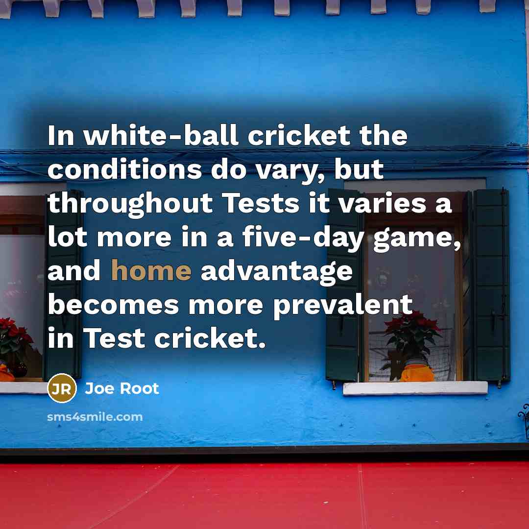 “In white-ball cricket the conditions do vary, but throughout Tests it varies a lot more in a five-day game, and home advantage becomes more prevalent in Test cricket.” quote by Joe Root