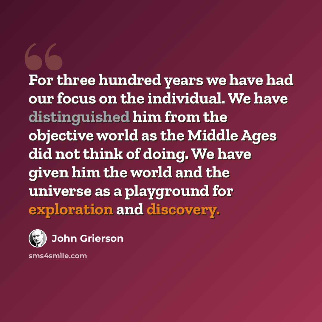 “For three hundred years we have had our focus on the individual. We have distinguished him from the objective world as the Middle Ages did not think of doing. We have given him the world and the universe as a playground for exploration and discovery.” quote by John Grierson