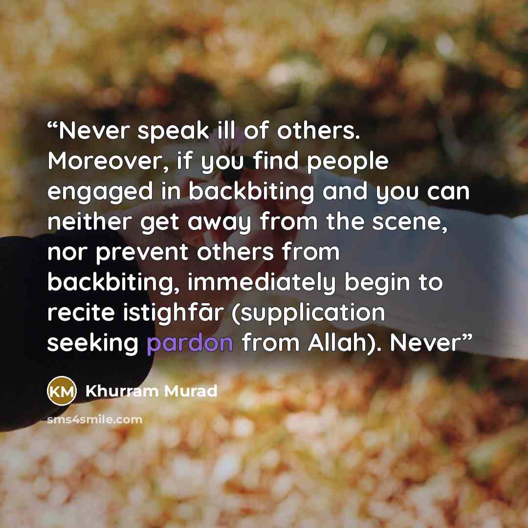 “Never speak ill of others. Moreover, if you find people engaged in backbiting and you can neither get away from the scene, nor prevent others from backbiting, immediately begin to recite istighfār (supplication seeking pardon from Allah). Never” quote by Khurram Murad