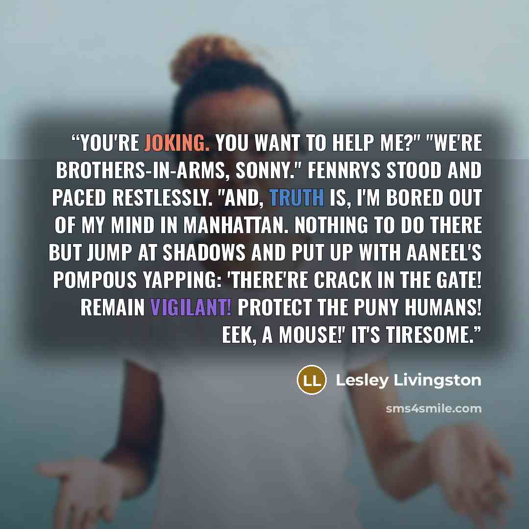 “You're joking. You want to help me?" "We're brothers-in-arms, Sonny." Fennrys stood and paced restlessly. "And, truth is, I'm bored out of my mind in Manhattan. Nothing to do there but jump at shadows and put up with Aaneel's pompous yapping: 'There're crack in the Gate! Remain vigilant! Protect…” quote by Lesley Livingston