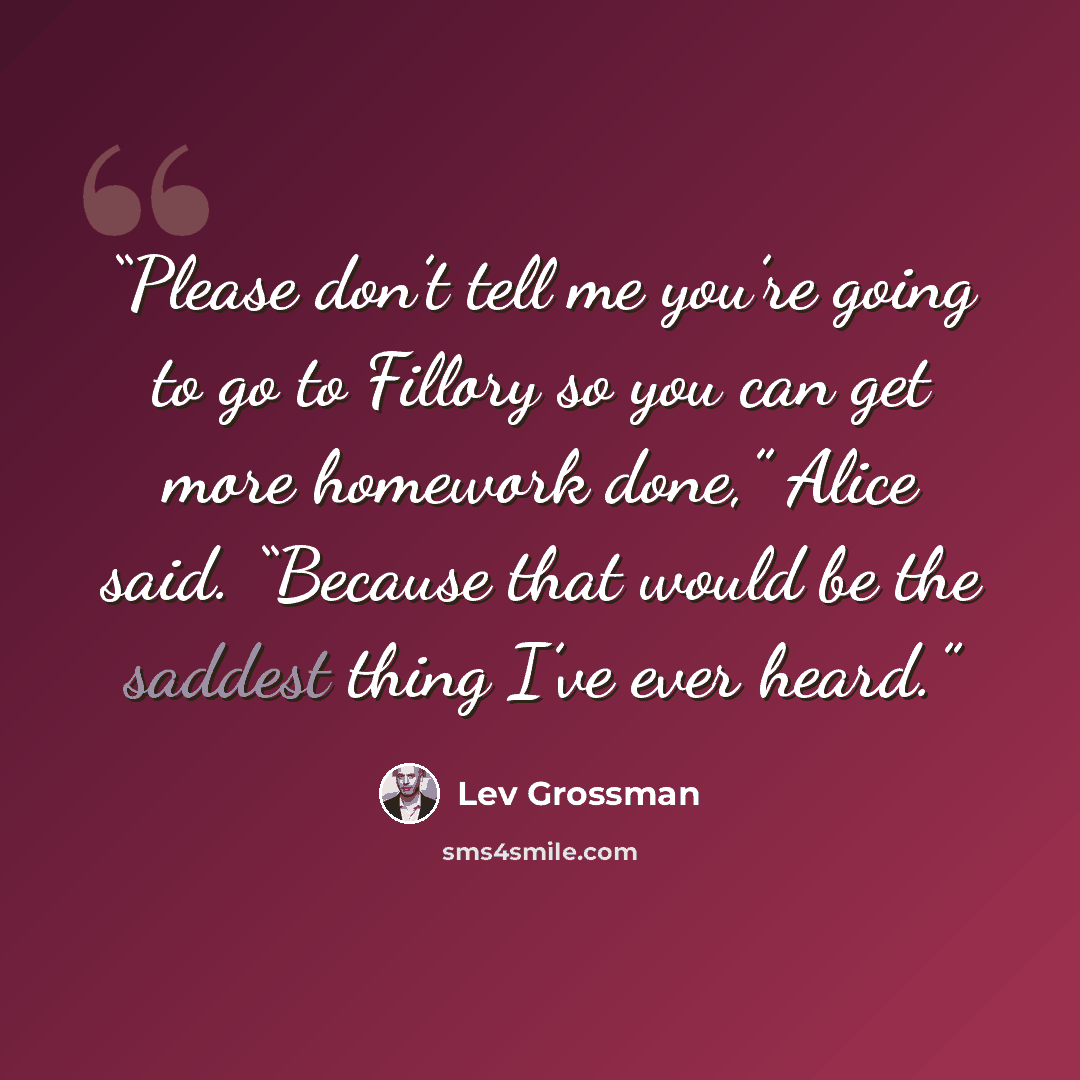 “Please don’t tell me you’re going to go to Fillory so you can get more homework done,” Alice said. “Because that would be the saddest thing I’ve ever heard.” quote by Lev Grossman