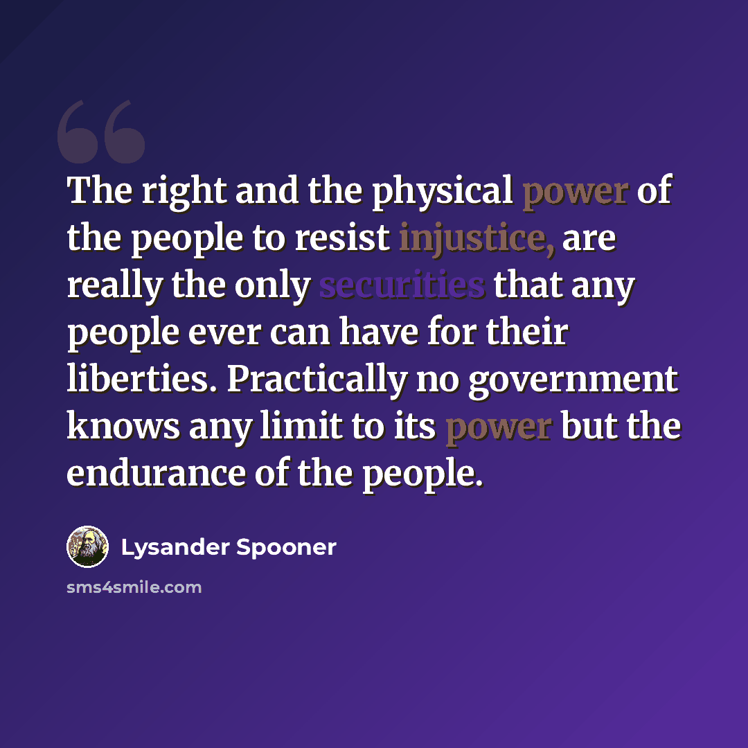 “The right and the physical power of the people to resist injustice, are really the only securities that any people ever can have for their liberties. Practically no government knows any limit to its power but the endurance of the people.” quote by Lysander Spooner