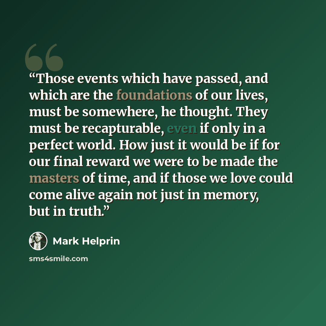 “Those events which have passed, and which are the foundations of our lives, must be somewhere, he thought. They must be recapturable, even if only in a perfect world. How just it would be if for our final reward we were to be made the masters of time, and if those we love could come alive again…” quote by Mark Helprin