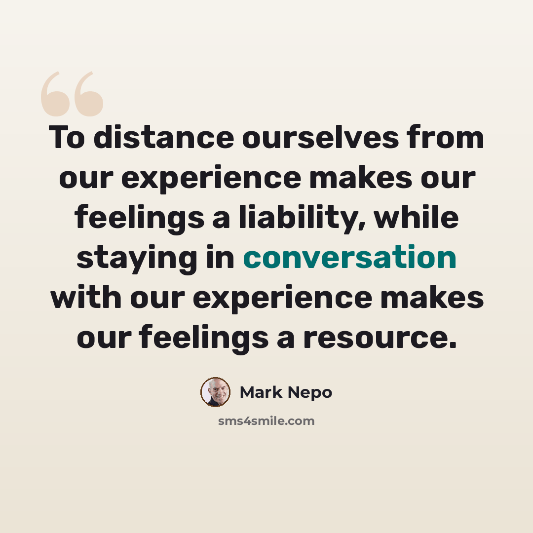 “To distance ourselves from our experience makes our feelings a liability, while staying in conversation with our experience makes our feelings a resource.” quote by Mark Nepo