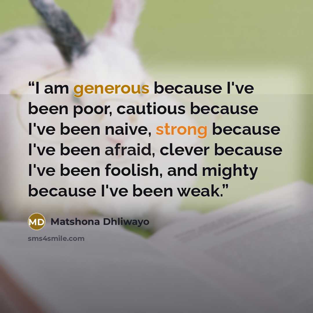 “I am generous because I've been poor, cautious because I've been naive, strong because I've been afraid, clever because I've been foolish, and mighty because I've been weak.” quote by Matshona Dhliwayo