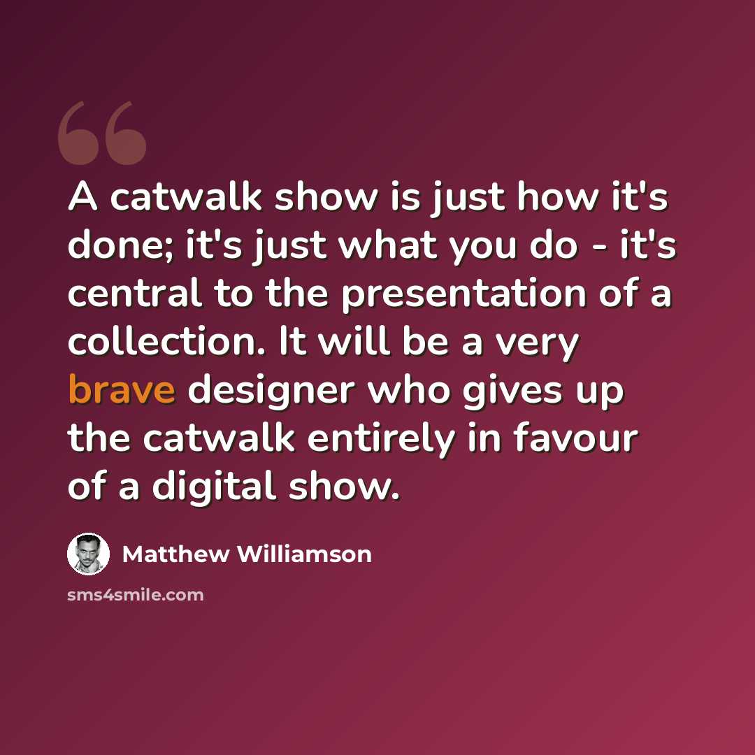 “A catwalk show is just how it's done; it's just what you do - it's central to the presentation of a collection. It will be a very brave designer who gives up the catwalk entirely in favour of a digital show.” quote by Matthew Williamson