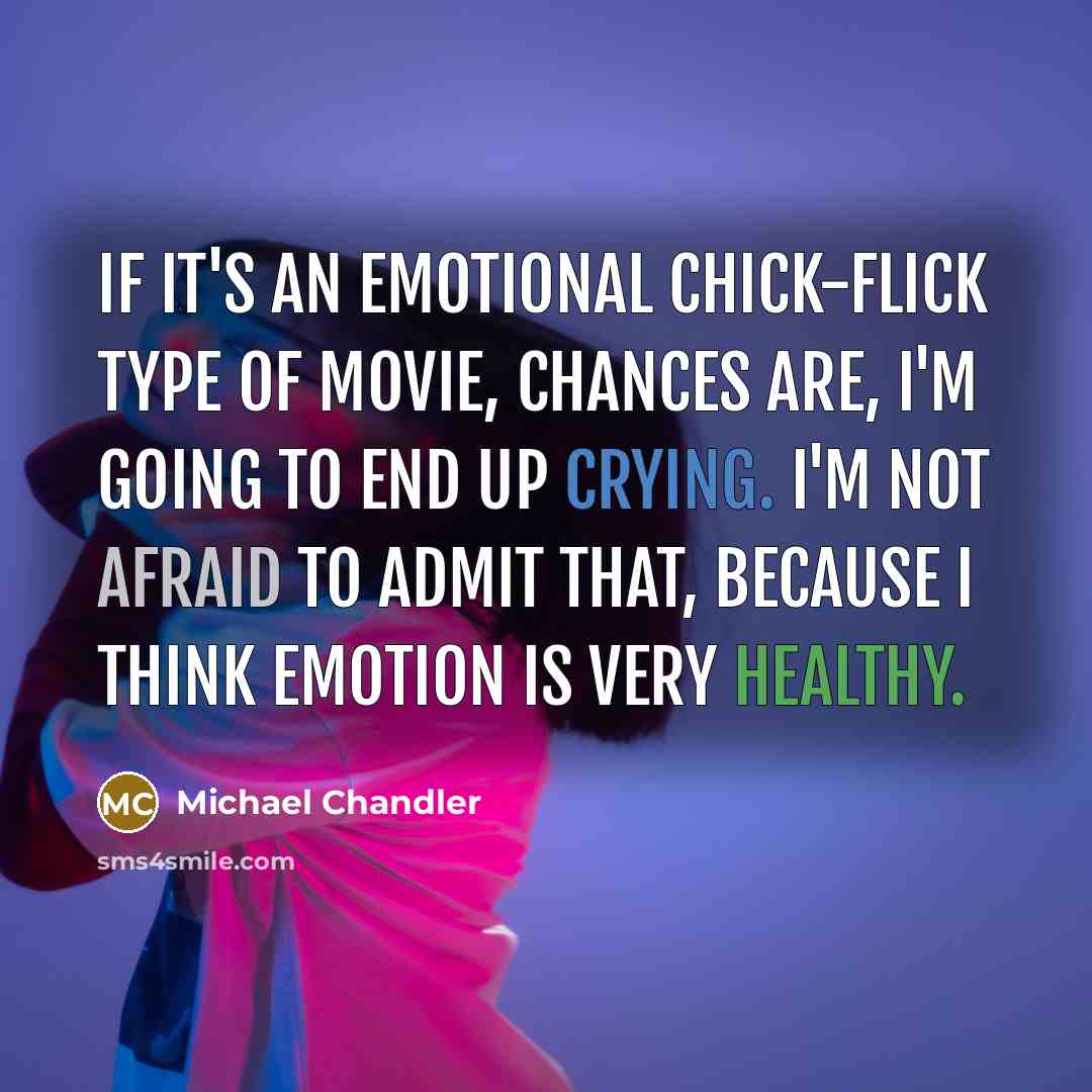 “If it's an emotional chick-flick type of movie, chances are, I'm going to end up crying. I'm not afraid to admit that, because I think emotion is very healthy.” quote by Michael Chandler
