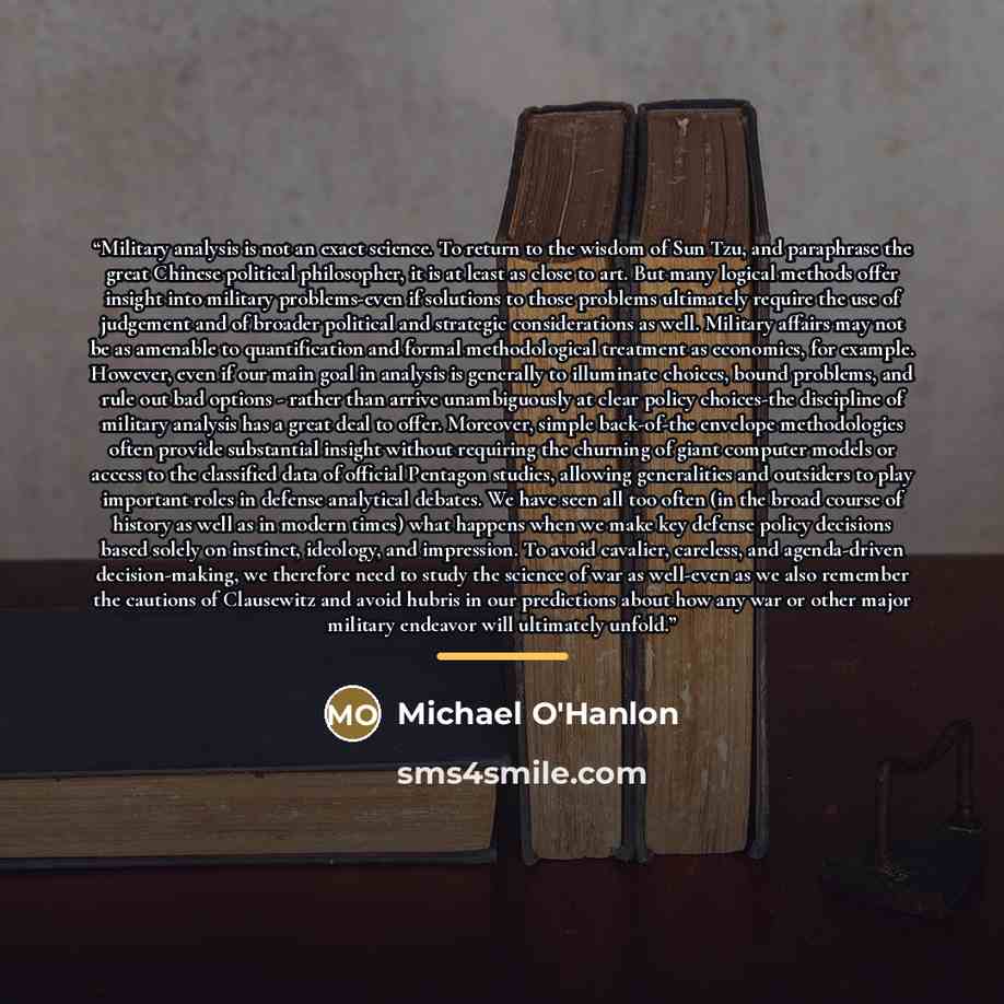 “Military analysis is not an exact science. To return to the wisdom of Sun Tzu, and paraphrase the great Chinese political philosopher, it is at least as close to art. But many logical methods offer insight into military problems-even if solutions to those problems ultimately require the use of…” quote by Michael O'Hanlon