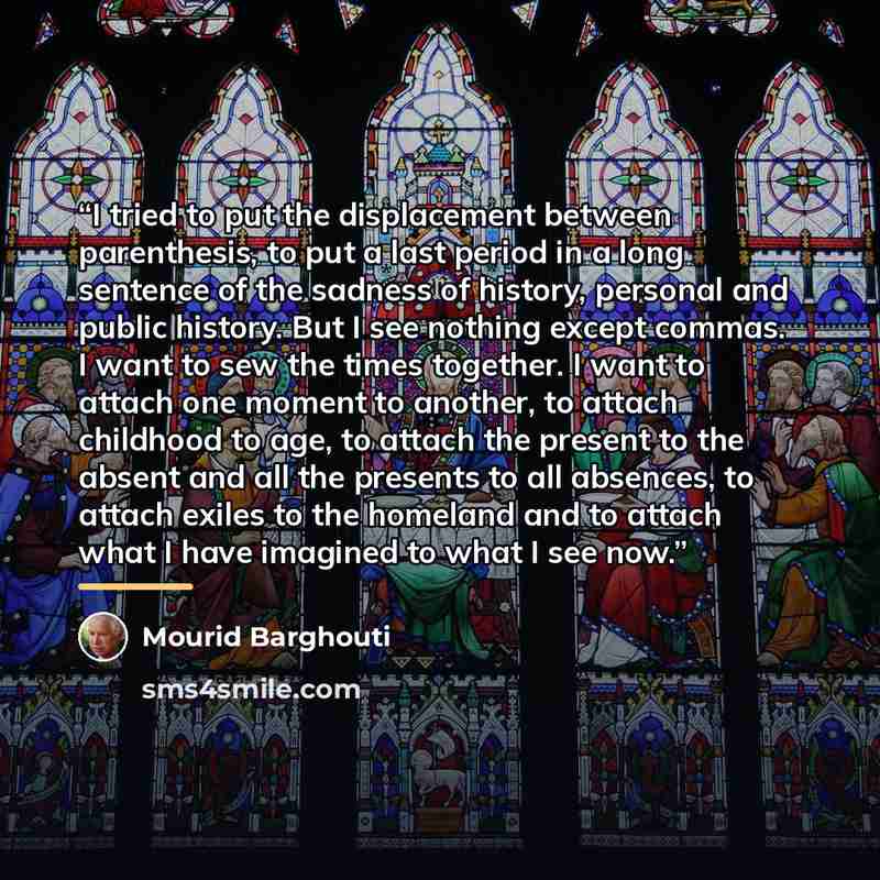 “I tried to put the displacement between parenthesis, to put a last period in a long sentence of the sadness of history, personal and public history. But I see nothing except commas. I want to sew the times together. I want to attach one moment to another, to attach childhood to age, to attach the…” quote by Mourid Barghouti