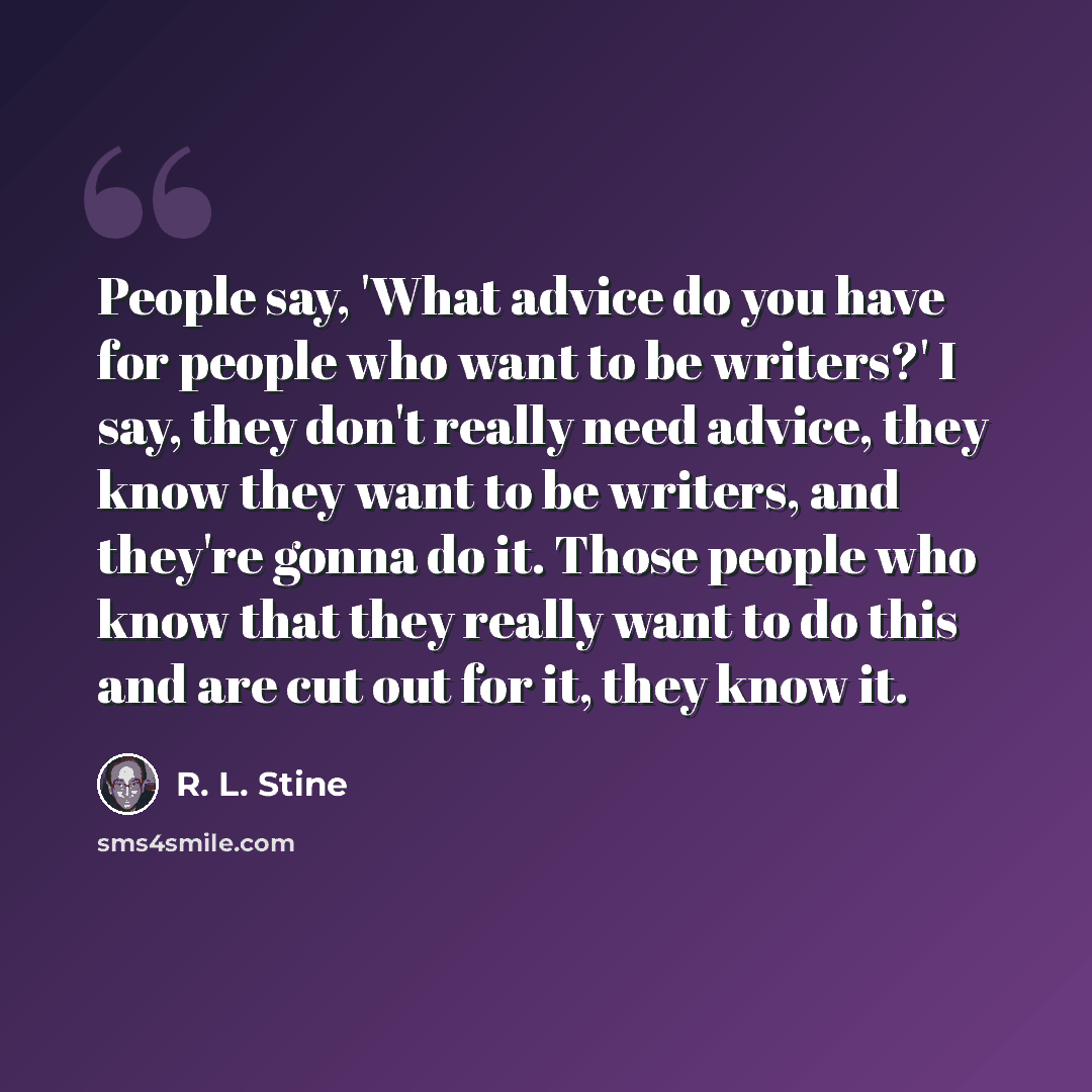 “People say, 'What advice do you have for people who want to be writers?' I say, they don't really need advice, they know they want to be writers, and they're gonna do it. Those people who know that they really want to do this and are cut out for it, they know it.” quote by R. L. Stine