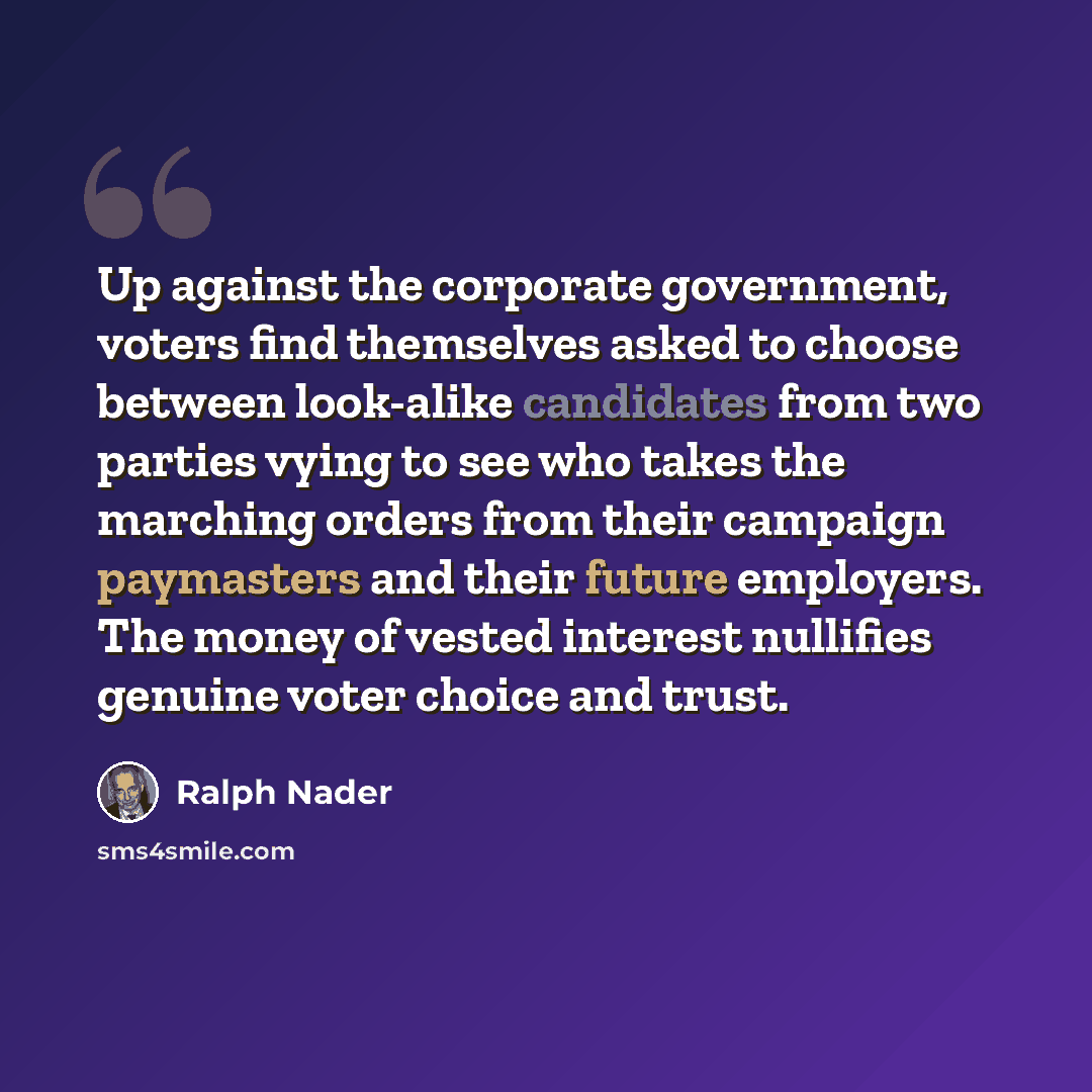 “Up against the corporate government, voters find themselves asked to choose between look-alike candidates from two parties vying to see who takes the marching orders from their campaign paymasters and their future employers. The money of vested interest nullifies genuine voter choice and trust.” quote by Ralph Nader