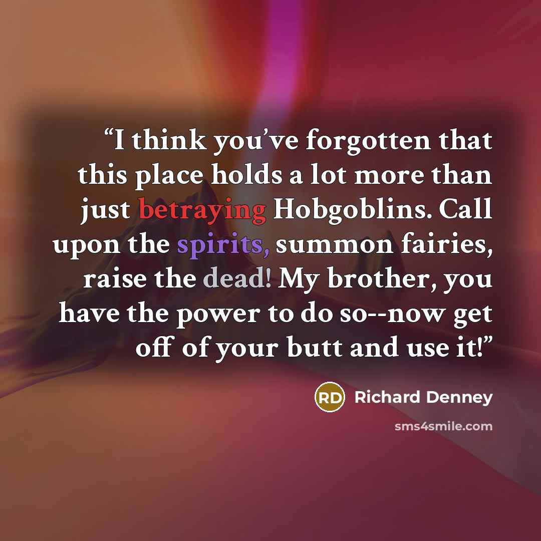 “I think you’ve forgotten that this place holds a lot more than just betraying Hobgoblins. Call upon the spirits, summon fairies, raise the dead! My brother, you have the power to do so--now get off of your butt and use it!” quote by Richard Denney