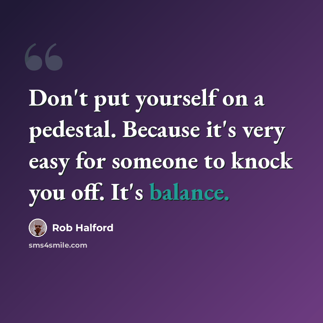 “Don't put yourself on a pedestal. Because it's very easy for someone to knock you off. It's balance.” quote by Rob Halford
