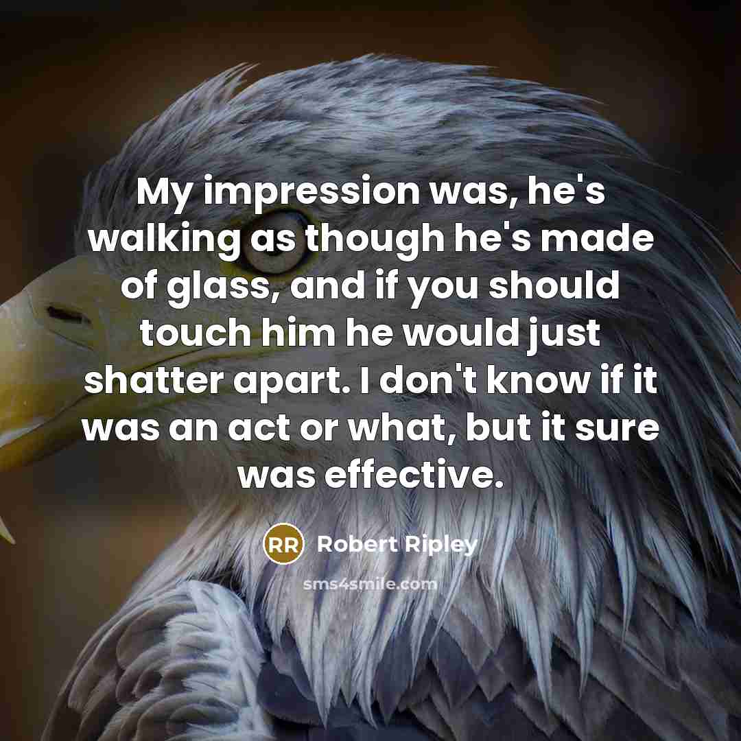 “My impression was, he's walking as though he's made of glass, and if you should touch him he would just shatter apart. I don't know if it was an act or what, but it sure was effective.” quote by Robert Ripley