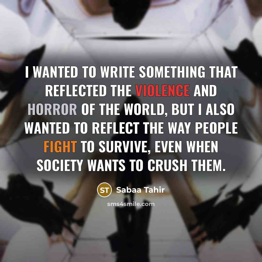 “I wanted to write something that reflected the violence and horror of the world, but I also wanted to reflect the way people fight to survive, even when society wants to crush them.” quote by Sabaa Tahir