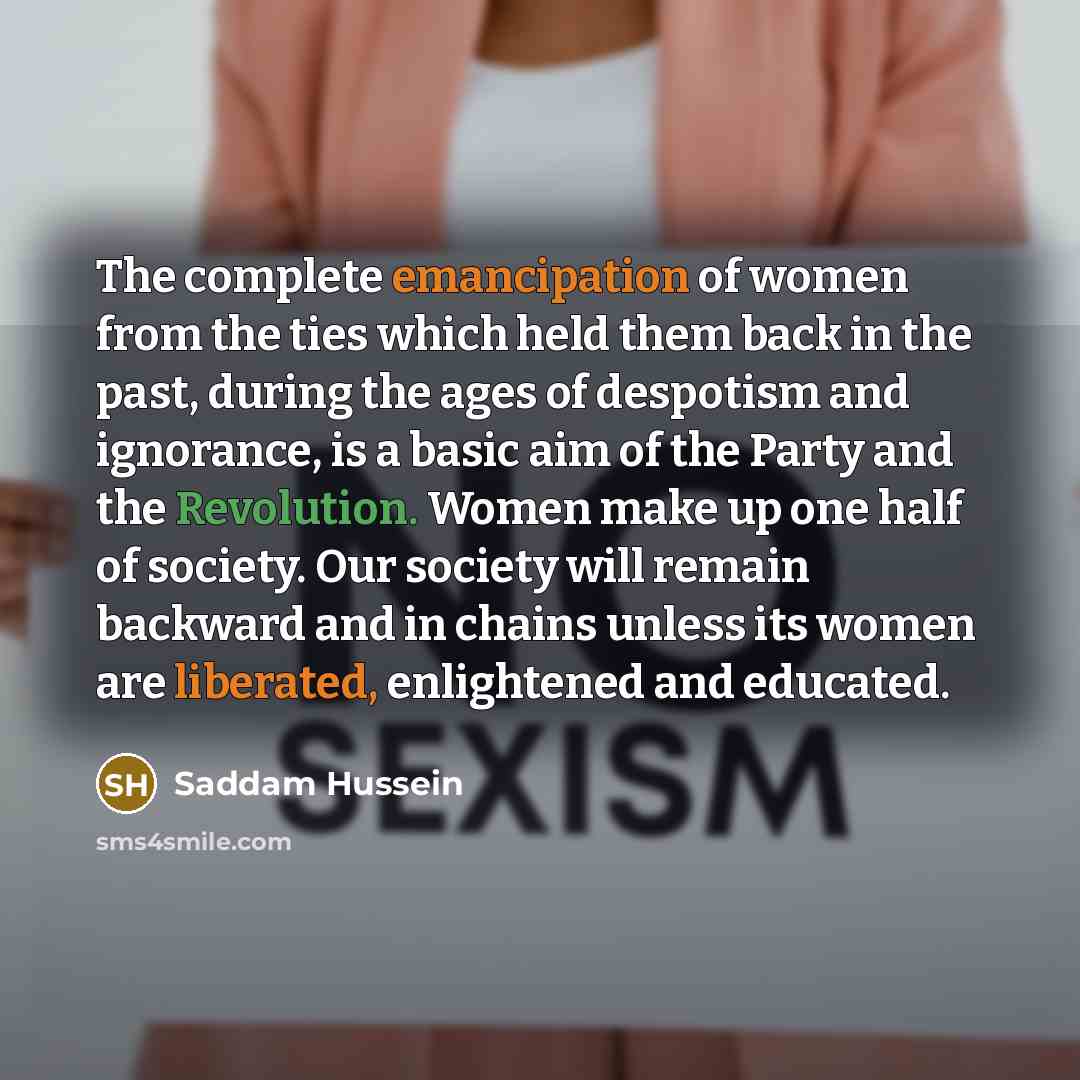 “The complete emancipation of women from the ties which held them back in the past, during the ages of despotism and ignorance, is a basic aim of the Party and the Revolution. Women make up one half of society. Our society will remain backward and in chains unless its women are liberated…” quote by Saddam Hussein