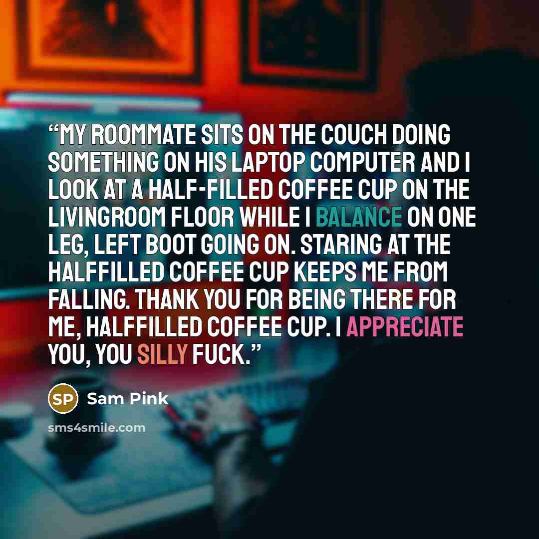 “My roommate sits on the couch doing something on his laptop computer and I look at a half-filled coffee cup on the livingroom floor while I balance on one leg, left boot going on. Staring at the halffilled coffee cup keeps me from falling. Thank you for being there for me, halffilled coffee cup. I…” quote by Sam Pink