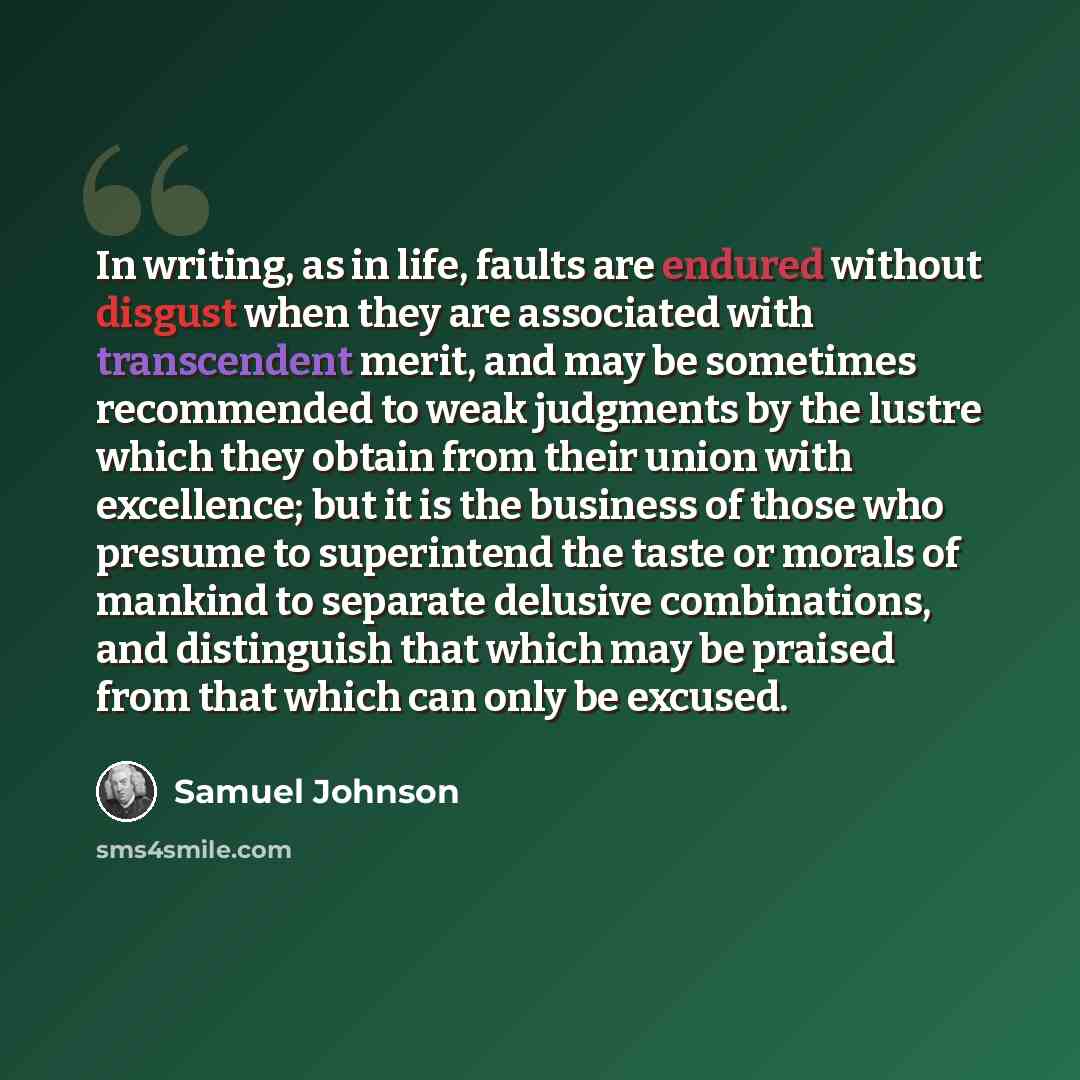 “In writing, as in life, faults are endured without disgust when they are associated with transcendent merit, and may be sometimes recommended to weak judgments by the lustre which they obtain from their union with excellence; but it is the business of those who presume to superintend the taste or…” quote by Samuel Johnson