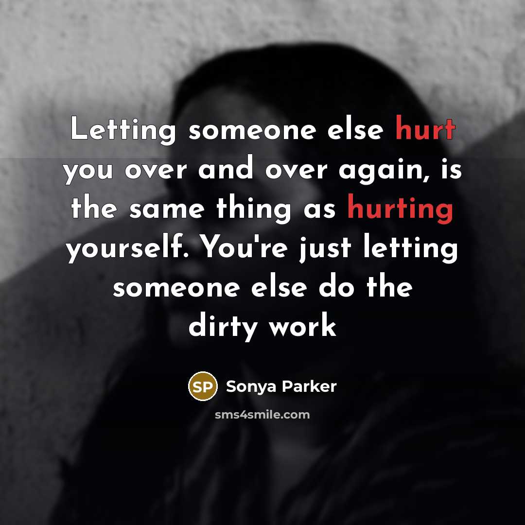 “Letting someone else hurt you over and over again, is the same thing as hurting yourself. You're just letting someone else do the dirty work” quote by Sonya Parker