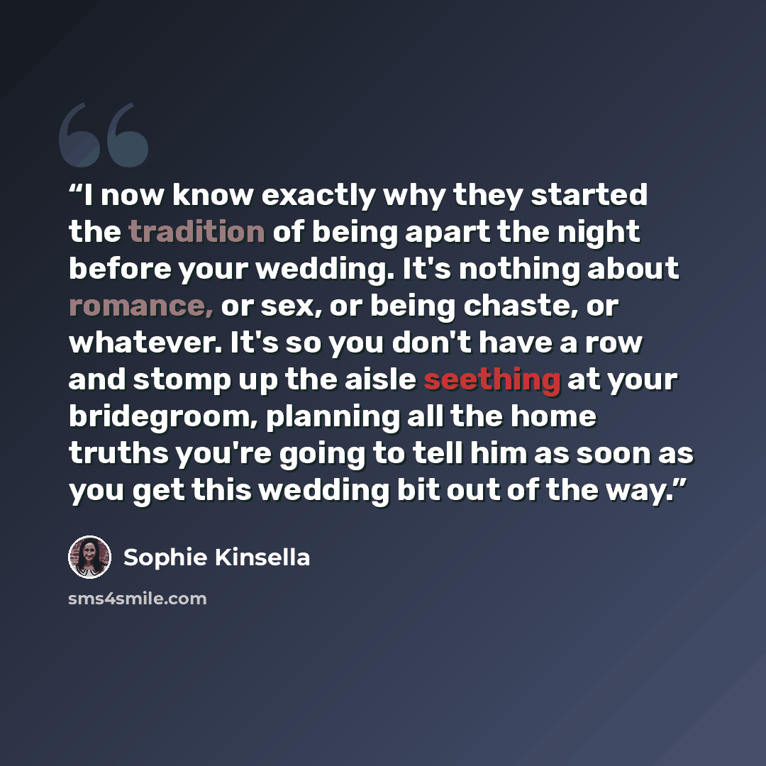 “I now know exactly why they started the tradition of being apart the night before your wedding. It's nothing about romance, or sex, or being chaste, or whatever. It's so you don't have a row and stomp up the aisle seething at your bridegroom, planning all the home truths you're going to tell him…” quote by Sophie Kinsella