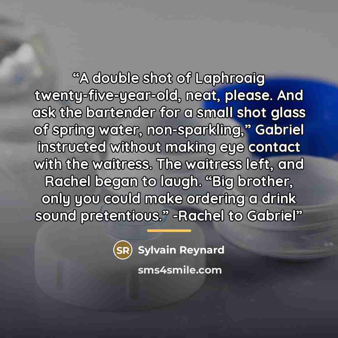 “A double shot of Laphroaig twenty-five-year-old, neat, please. And ask the bartender for a small shot glass of spring water, non-sparkling,” Gabriel instructed without making eye contact with the waitress. The waitress left, and Rachel began to laugh. “Big brother, only you could make ordering a…” quote by Sylvain Reynard